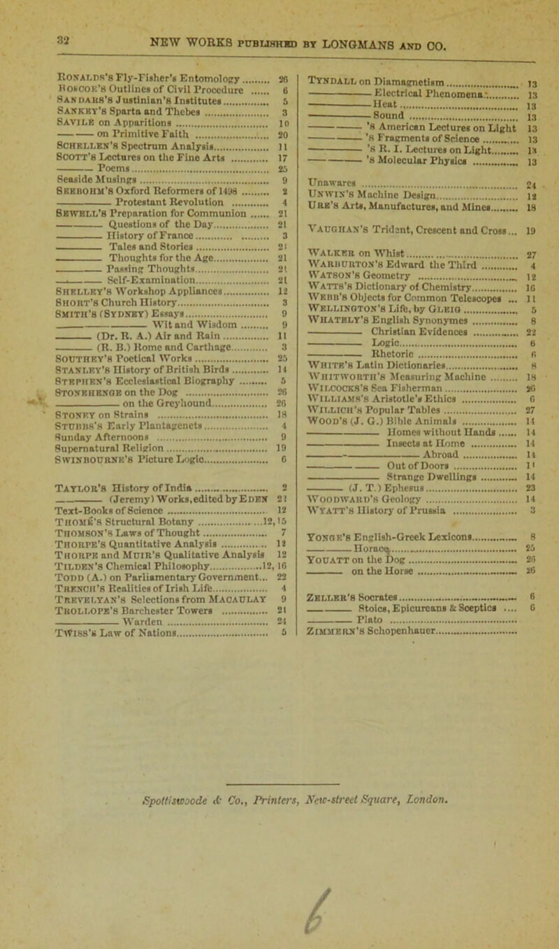 RONALDS'S Fly-Fisher’s Entomology 20 HOSCOK'B Outlines of Civil Procedure 6 8an daus'8 Justinian’8 institutes 5 Sankky’s Sparta and Thebes 3 8 AVI LB on Apparitions 10 on Primitive Faith 20 SCHELLEN’B Spectrum Analysis 11 Scott's Lectures on the Fine Arts 17 Poems 26 Seaside Musings 9 Bberohm'S Oxford Reformers of 1498 2 Protestant Revolution 4 6ewell’s Preparation for Communion 21 Questions of the Day 21 ITistory of France 3 Tales and Stories 2« Thoughts for the Age 21 Passing Thoughts 21 —. Self-Examination 21 Shelley's Workshop Appliances 12 Shout’s Church History 3 Smith’s (Sydney) Essays 9 Wit and Wisdom 9 (Dr. R. A.) Air and Rain II (R. B.) Rome and Carthage 3 Southry’b Poetical Works 25 STANLEY’S History of British Birds 14 Stephen’s Ecclesiastical Biography 5 Stonehenge on the Dog 2f> on the Greyhound 26 Stonp.y on Strains 18 STUnus's Early Plantagcncts 4 Sunday Afternoons 9 Supernatural Religion .. 19 S win nournk’s Picture Logic G Taylor’S History of India 2 (Jeremy) Works,edited by Eden 2 2 Text-Books of Science 12 Thome’s Structural Botany ...12,15 Thomson’s Laws of Thought 7 Thorpe’s Quantitative Analysis 12 Thorpe and Muir's Qualitative Analysis 12 Tilden’s Chemical Philosophy 12,1G Todd (A.) on Parliamentary Government... 22 Trench’s Realities of Irish Life 1 Trevelyan’S Selections from Macaulay 9 Trollope’s Bnrehester Towers 21 Warden 21 TWISS’S Law of Nations 5 Tyndall on Diamagnetism 73 Electrical Phenomena.*. 13 Heat 13 Sound 13 '8 American Lectures on Light 13 ’h Fragments of Science 13 R* I. Lectures on Light is ’a Molecular Physics 13 Unawares 24 Unwin’8 Machine Design 12 Ure's Arts, Manufactures, and Mines.......^ 18 VAUGHAN’S Trident, Crescent and Cross... 19 Walker on Whist .. 27 Warburton’s Edward the Third 4 Watson’s Geometry 12 Watts’s Dictionary of Chemistry 1G Wf.nn’s Objects for Common Telescopes ... 11 Wellington’s Lift;, by Gleig 5 Whatbly’s English Synonymes 8 Christian Evidences _... 22 Logic 6 Rhetoric n White’s Latin Dictionaries 8 Whitworth’s Measuring Machine 18 WlLCOCKB’S Sea Fisherman .... Williams’s Aristotle’s Ethics WlLLICH’s Popular Tables Wood’s (J. G.) Bible Animals 14 Homes without Hands ...... 14 Insects at Home 14 Abroad 11 Out of Doors 1« Strange Dwellings 14 (J. T.) Ephesus 23 Woodward’s Geology 14 Wyatt’s History of Prussia 3 Yonge’s English-Greek Lexicons 8 Youatt on the Dog 2fi on the Horse *6 Zeller's Socrates 6 Stoics, Epicureans & Sceptics .... G Plato Zimmern’s Schopenhauer Spottiswoode tt* Co., Printers, Nc\c-street Square, London, S = S