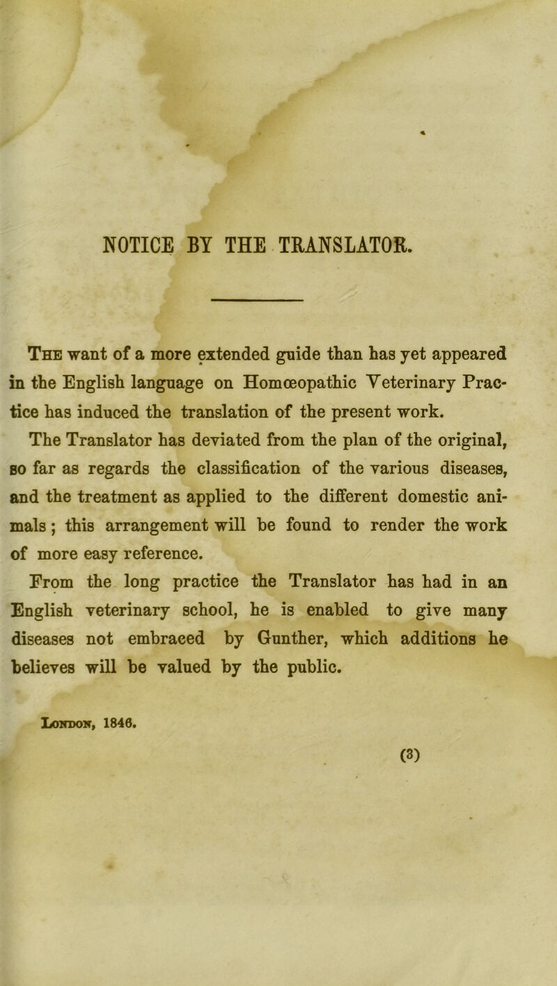 NOTICE BY THE TRANSLATOR. The want of a more extended guide than has yet appeared in the English language on Homoeopathic Yeterinary Prac- tice has induced the translation of the present work. The Translator has deyiated from the plan of the original, so far as regards the Classification of the various diseases, and the treatment as applied to the different domestic ani- mals; this arrangement will be found to render the work of more easy reference. From the long practice the Translator has had in an English yeterinary school, he is enabled to give many diseases not embraeed by Günther, which additions he belieyes will be yalued by the public. London, 1846. (3)