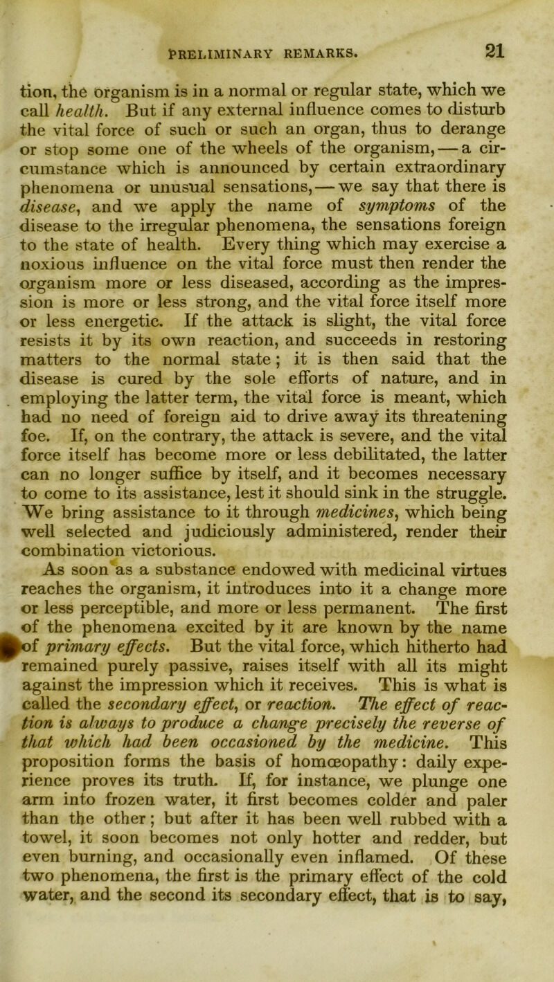 tion, the organism is in a normal or regulär state, which we call Health. But if any external influence comes to disturb the vital force of such or such an organ, thus to derange or stop some one of the wheels of the organism, — a cir- cumstance which is announced by certain extraordinary phenomena or unusual sensations, — we say that there is disease, and we apply the name of Symptoms of the disease to the irregulär phenomena, the sensations foreign to the state of health. Every thing which may exercise a noxious influence on the vital force must then render the organism more or less diseased, according as the impres- sion is more or less strong, and the vital force itself more or less energetic. If the attack is slight, the vital force resists it by its own reaction, and succeeds in restoring matters to the normal state; it is then said that the disease is cured by the sole efforts of nature, and in employing the latter term, the vital force is meant, which had no need of foreign aid to drive away its threatening foe. If, on the contrary, the attack is severe, and the vital force itself has become more or less debilitated, the latter can no longer suffice by itself, and it becomes necessary to come to its assistance, lest it should sink in the struggle. We bring assistance to it through medicines, which being well selected and judiciously administered, render their combination victorious. As soon as a substance endowed with medicinal virtues reaches the organism, it introduces into it a change more or less perceptible, and more or less permanent. The first of the phenomena excited by it are known by the name k>f primary effects. But the vital force, which hitherto had remained purely passive, raises itself with all its might against the impression which it receives. This is what is called the secondary effect, or reaction. The effect of reac- tion is always to produce a change precisely the reverse of that which had been occasioned by the medicine. This proposition forms the basis of homceopathy: daily expe- rience proves its truth. If, for instance, we plunge one arm into frozen water, it first becomes colder and paler than the other; but after it has been well rubbed with a towel, it soon becomes not only hotter and redder, but even burning, and occasionally even inflamed. Of these two phenomena, the first is the primary effect of the cold water, and the second its secondary effect, that is to say,