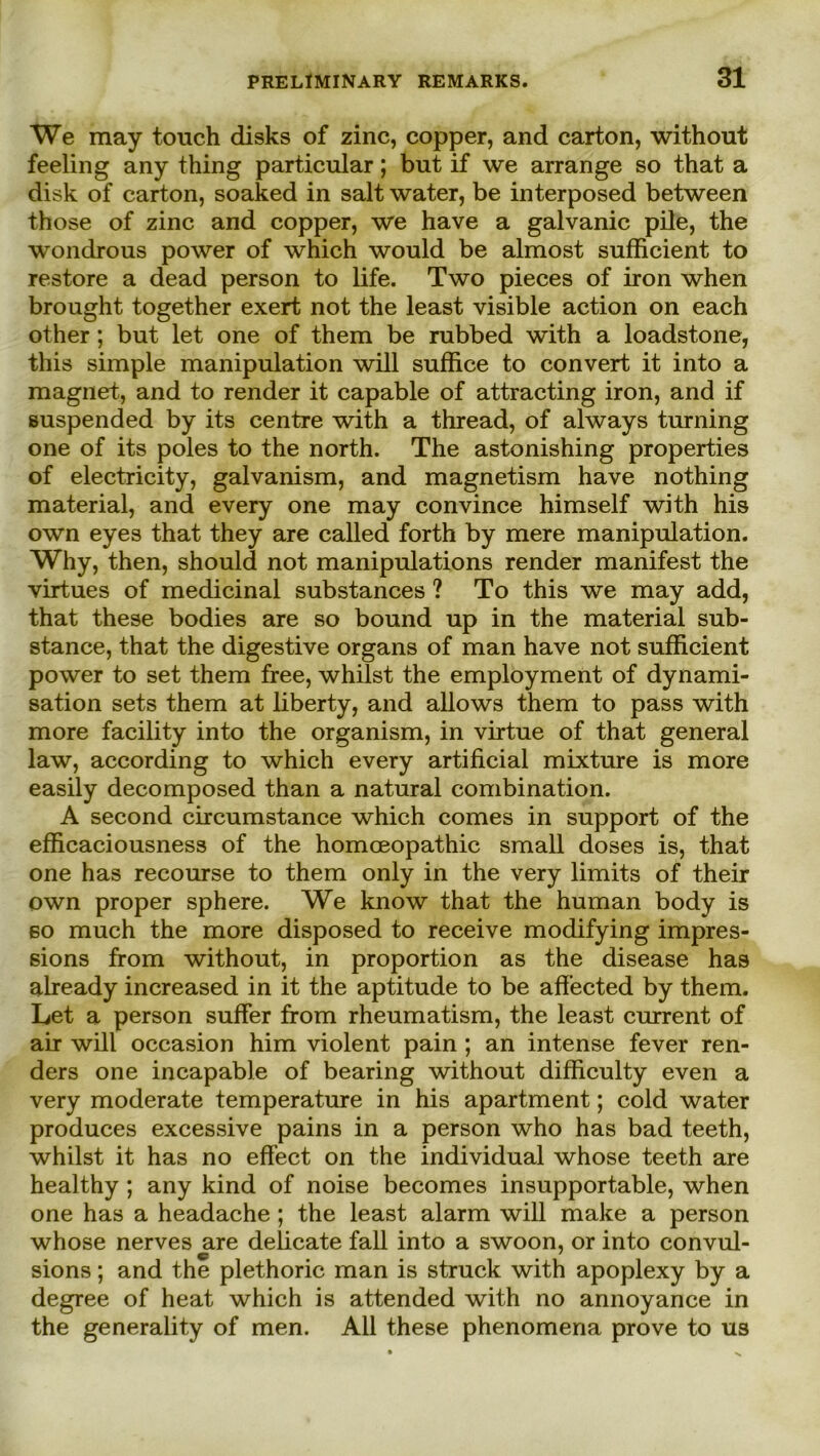 We may touch disks of zinc, copper, and carton, without feeling any thing particnlar; but if we arrange so that a disk of carton, soaked in salt water, be interposed between those of zinc and copper, we have a galvanic pile, the wondrous power of which would be almost sufficient to restore a dead person to life. Two pieces of iron when brought together exert not the least visible action on each other; but let one of them be rubbed with a loadstone, this simple manipulation will suffice to convert it into a magnet, and to render it capable of attracting iron, and if suspended by its centre with a thread, of always turning one of its poles to the north. The astonishing properties of electricity, galvanism, and magnetism have nothing material, and every one may convince himself with his own eyes that they are called forth by mere manipulation. Why, then, should not manipulations render manifest the virtues of medicinal substances ? To this we may add, that these bodies are so bound up in the material sub- stance, that the digestive Organs of man have not sufficient power to set them free, whilst the employment of dynami- sation sets them at liberty, and allows them to pass with more facility into the organism, in virtue of that general law, according to which every artificial mixture is more easily decomposed than a natural combination. A second circumstance which comes in support of the efiicaciousness of the homoeopathic small doses is, that one has recourse to them only in the very limits of their own proper sphere. We know that the human body is so much the more disposed to receive modifying impres- sions from without, in proportion as the disease has already increased in it the aptitude to be afi’ected by them. Let a person suffer from rheumatism, the least current of air will occasion him violent pain ; an intense fever ren- ders one incapable of bearing without difficulty even a very moderate temperature in his apartment; cold water produces excessive pains in a person who has bad teeth, whilst it has no effect on the individual whose teeth are healthy ; any kind of noise becomes insupportable, when one has a headache ; the least alarm will make a person whose nerves are delicate fall into a swoon, or into convul- sions; and the plethoric man is struck with apoplexy by a degree of heat which is attended with no annoyance in the generality of men. All these phenomena prove to us