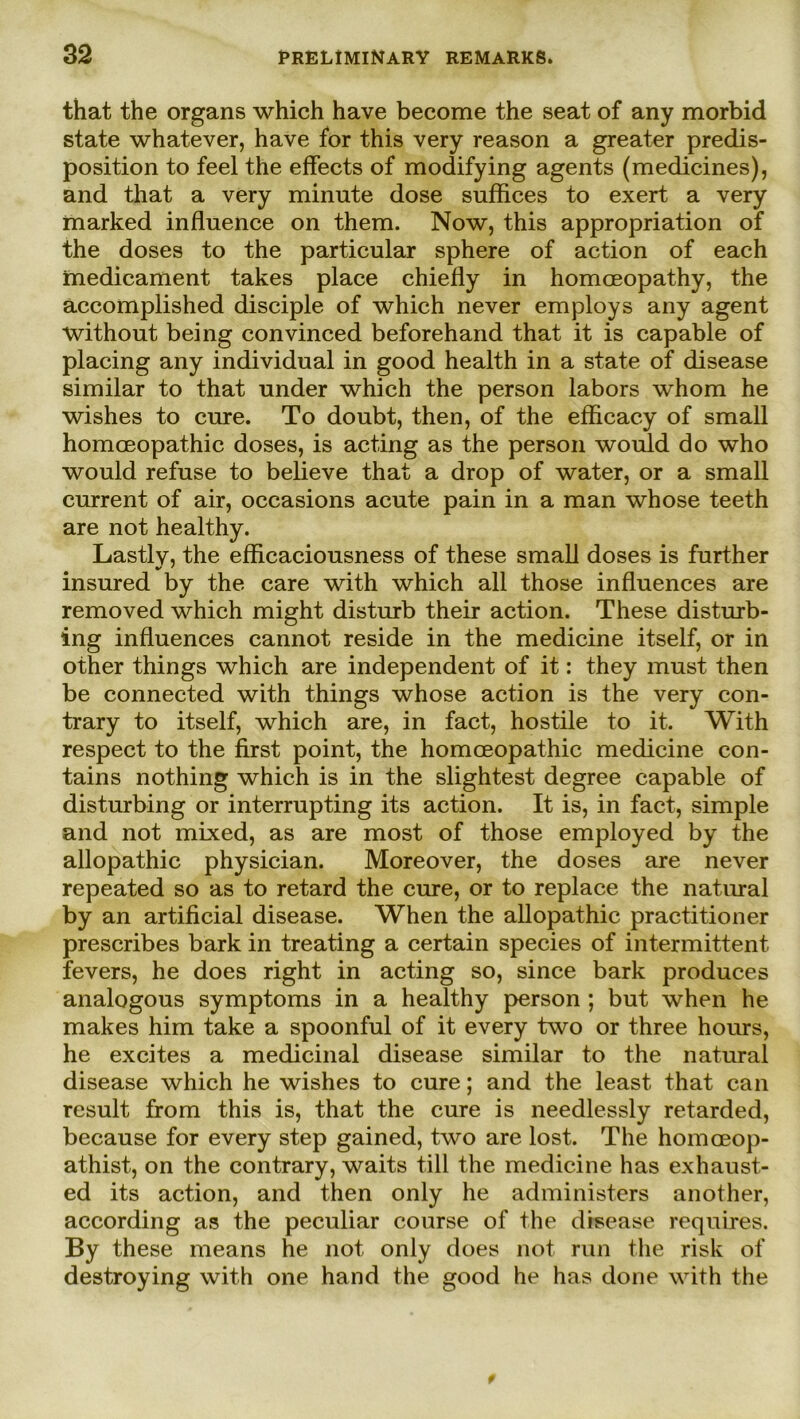 that the organs which have become the seat of any morbid state whatever, have for this very reason a greater predis- position to feel the effects of modifying agents (medicines), and that a very minute dose suffices to exert a very marked influence on them. Now, this appropriation of the doses to the particular sphere of action of each medicament takes place chiefly in homceopathy, the accomplished disciple of which never employs any agent without being convinced beforehand that it is capable of placing any individual in good health in a state of disease similar to that under which the person labors whom he wishes to eure. To doubt, then, of the efficacy of small homceopathic doses, is acting as the person would do who would refuse to believe that a drop of water, or a small current of air, occasions acute pain in a man whose teeth are not healthy. Lastlv, the efficaciousness of these small doses is further insured by the care with which all those influences are removed which might disturb their action. These disturb- ing influences cannot reside in the medicine itself, or in other things which are independent of it: they must then be connected with things whose action is the very con- trary to itself, which are, in fact, hostile to it. With respect to the first point, the homceopathic medicine con- tains nothing which is in the slightest degree capable of disturbing or interrupting its action. It is, in fact, simple and not mixed, as are most of those employed by the allopathic physician. Moreover, the doses are never repeated so as to retard the eure, or to replace the natural by an artificial disease. When the allopathic practitioner prescribes bark in treating a certain species of intermittent fevers, he does right in acting so, since bark produces analogous Symptoms in a healthy person ; but when he makes him take a spoonful of it every two or three hours, he excites a medicinal disease similar to the natural disease which he wishes to eure; and the least that can result from this is, that the eure is needlessly retarded, because for every step gained, two are lost. The homoeop- athist, on the contrary, waits tili the medicine has exhaust- ed its action, and then only he administers another, according as the peculiar course of the disease requires. By these means he not only does not run the risk of destroying with one hand the good he has done with the