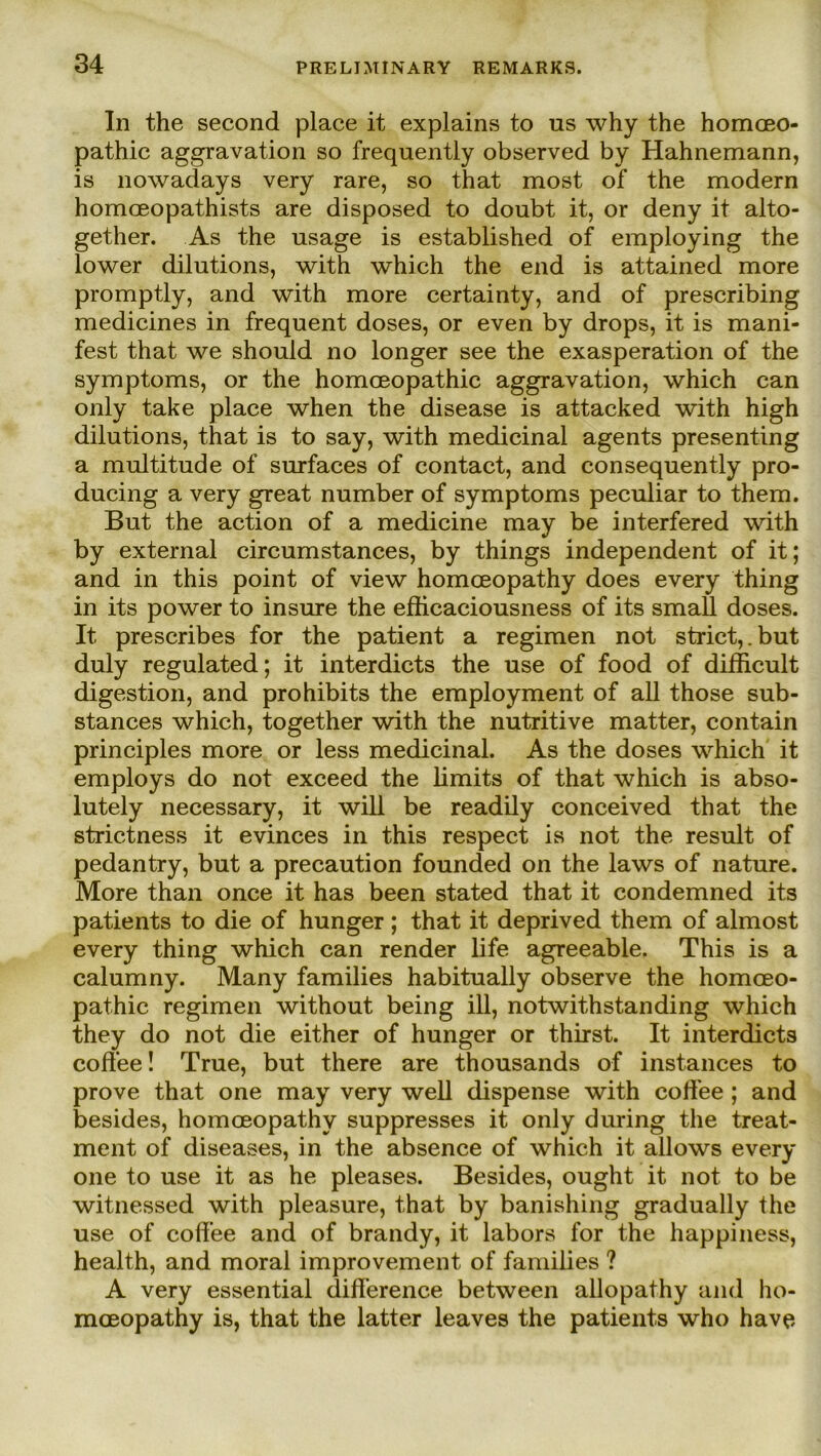 In the second place it explains to us why the homoeo- pathic aggravation so frequently observed by Hahnemann, is nowadays very rare, so that most of the modern homoeopathists are disposed to doubt it, or deny it alto- gether. As the nsage is established of employing the lower dilutions, with which the end is attained more promptly, and with more certainty, and of prescribing medicines in frequent doses, or even by drops, it is mani- fest that we should no longer see the exasperation of the Symptoms, or the homoeopathic aggravation, which can only take place when the disease is attacked with high dilutions, that is to say, with medicinal agents presenting a multitude of surfaces of contact, and consequently pro- ducing a very great number of Symptoms peculiar to them. But the action of a medicine may be interfered with by external circumstances, by things independent of it; and in this point of view homceopathy does every thing in its power to insure the eflicaciousness of its small doses. 1t. prescribes for the patient a regimen not strict,.but duly regulated; it interdicts the use of food of difficult digestion, and prohibits the employment of all those sub- stances which, together with the nutritive matter, contain principles more or less medicinal. As the doses which it employs do not exceed the limits of that which is abso- lutely necessary, it will be readily conceived that the striciness it evinces in this respect is not the result of pedantry, but a precaution founded on the laws of nature. More than once it has been stated that it condemned its patients to die of hunger; that it deprived them of almost every thing which can render life agreeable. This is a calumny. Many families habitually observe the homoeo- pathic regimen without being ill, notwithstanding which they do not die either of hunger or thirst. It interdicts coff’ee! True, but there are thousands of instances to prove that one may very well dispense with coffee ; and besides, homceopathy suppresses it only during the treat- ment of diseases, in the absence of which it allows every one to use it as he pleases. Besides, ought it not to be witnessed with pleasure, that by banishing gradually the use of cofl’ee and of brandy, it labors for the happiness, health, and moral improvement, of families ? A very essential difference between allopathy and ho- mceopathy is, that the latter leaves the patients who have