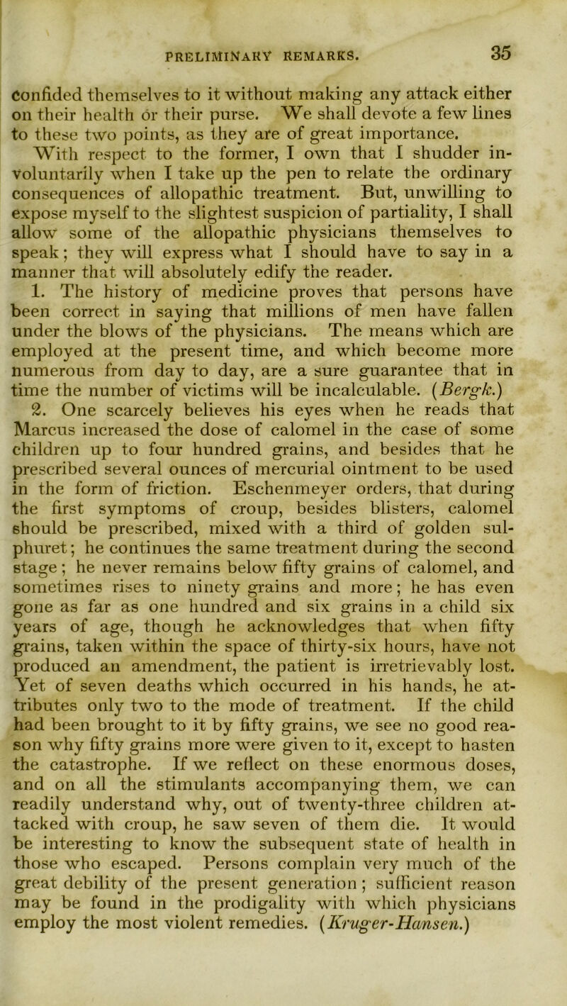 Confided themselves to it without making any attack either 011 their Health ör their purse. We shall devote a few lines to these two points, as they are of great importance. With respect to the former, I own that I shndder in- Voluntarily when I take up the pen to relate the ordinary consequences of allopathic treatment. But, unwilling to expose myself to the slightest suspicion of partiality, I shall allow some of the allopathic physicians themselves to speak; they will express what I shonld have to say in a mann er that will absolutely edify the reader. 1. The history of medicine proves that persons have been correct in saying that millions of men have fallen under the blows of the physicians. The means which are employed at the present time, and which become more numerous from day to day, are a snre guarantee that in time the number of victims will be incalculable. (Bergk.) 2. One scarcely believes his eyes when he reads that Marcus increased the dose of calomel in the case of some children up to four hundred grains, and besides that he prescribed several ounces of mercurial ointment to be used in the form of friction. Eschenmeyer Orders, that during the first Symptoms of croup, besides blisters, calomel should be prescribed, mixed with a third of golden sul- phuret; he continues the same treatment during the second stage ; he never remains below fifty grains of calomel, and sometimes rises to ninety grains and more; he has even gone as far as one hundred and six grains in a child six years of age, though he acknowledges that when fifty grains, taken within the space of thirty-six hours, have not produced an amendment, the patient is irretrievably lost. Yet of seven deaths which occurred in his hands, he at- tributes only two to the mode of treatment. If the child had been brought to it by fifty grains, we see no good rea- son why fifty grains more were given to it, except to hasten the catastrophe. If we reflect on these enormous doses, and on all the stimulants accompanying them, we can readily understand why, out of twenty-three children at- tack ed with croup, he saw seven of them die. It would be interesting to know the subsequent state of health in those who escaped. Persons complain very much of the great debility of the present generation ; sufficient reason may be found in the prodigality with which physicians employ the most violent remedies. (Krüger-Hansen.)