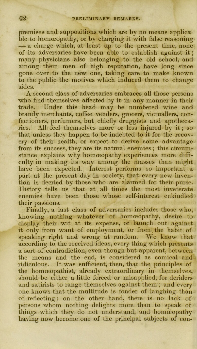 premises and snppositions which are by no means applica' ble to homceopathy, or by charging it with false reasoning — a Charge which, at least up to the present time, none of its adversaries have been able to establish against it; many physicians also belonging to the old school, and among them men of high reputation, have long since gone over to the new one, taking care to make known to the public the motives which induced them to change sides. A second dass of adversaries embraces all those persons who find themselves affected by it in any manner in their trade. Under this head may be numbered wine and brandy merchants, coffee venders, grocers, victuallers, con- fectioners, perfumers, but chiefly druggists and apotheca- ries. All feel themselves more or less injured by it; so that unless they happen to be indebted to it for the recov- ery of their health, or expect to derive some advantage from its success, they are its natural enemies ; this circum- stance explains why homceopathy experiences more diffi- culty in making its way among the masses than might have been expected. Interest performs so important a part at the present day in society, that every new inven- tion is decried by those who are alarmed for their purse. History teils us that at all times the most inveterate enemies have been those whose self-interest enkindled their passions. Finally, a last dass of adversaries includes those who, knowing nothing whatever of homceopathy, desire to display their wit at its expense, or launch out against it only from want of employment, or from. the habit of speaking right and wrong at random. We know that according to the received ideas, every thing which presents a sort of contradiction, even though but apparent, between the means and the end, is considered as comical and ridiculous. It was sufficient, then, that the principles of the homoeopathist, already extraordinary in themselves, should be either a little forced or misapplied, for deriders and satirists to ränge themselves against them ; and every one knows that the multitude is fonder of laughing than of reflecting: on the other hand, there is no lack of persons whom nothing delights more than to speak of things which they do not understand, and homceopathy having now become one of the principal subjects of con-