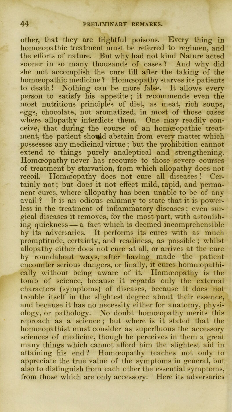 other, that they are frightful poisons. Every thing in homceopathic treatment must be referred to regimen, and the efForts of nature. But why had not kind Nature acted sooner in so many thousands of cases ? And why did she not accomplish the eure tili after the taking of the homceopathic medicine ? Homceopathy starves its patients to death! Nothing can be more false. It allows every person to satisfy his appetite ; it recommends even the most nutritious principles of diet, as meat, rieh soups, eggs, chocolate, not aromatized, in most of those cases where allopathy interdicts them. One may readily con- ceive, that during the course of an homceopathic treat- ment, the patient sho^d abstain from every matter which possesses any medicinal virtue; but the prohibition cannot extend to things purely analeptical and strengthening. Homceopathy never has recourse to those severe courses of treatment by starvation, from which allopathy does not recoil. Homceopathy does not eure all diseases ! Cer- tainly not; but does it not effect mild, rapid, and perma- nent eures, where allopathy has been unable to be of any avail ? It is an odious calumny to state that it is power- less in the treatment of inflammatory diseases; even sur- gical diseases it removes, for the most part, with astonish- ing quickness — a fact which is deemed incomprehensible by its adversaries. It performs its eures with as much promptitude, certainty, and readiness, as possible; whilst allopathy either does not eure at all, or arrives at the eure by roundabout ways, after having made the patient encounter serious dangers, or finally, it eures homoeopathi- cally without being aware of it. Homceopathy is the tomb of Science, because it regards only the external characters (symptoms) of diseases, because it does not trouble itself in the slightest degree about their essence, and because it has no necessity either for anatomy, physi- ology, or pathology. No doubt homceopathy merits this reproach as a Science ; but where is it stated that the homceopathist must consider as superfluous the accessory Sciences of medicine, though he perceives in them a great many things which cannot afford him the slightest aid in attaining his end ? Homceopathy teaches not only to appreciate the true value of the Symptoms in general, but also to distinguish from each other the essential Symptoms, from those which are only accessory. Here its adversaries