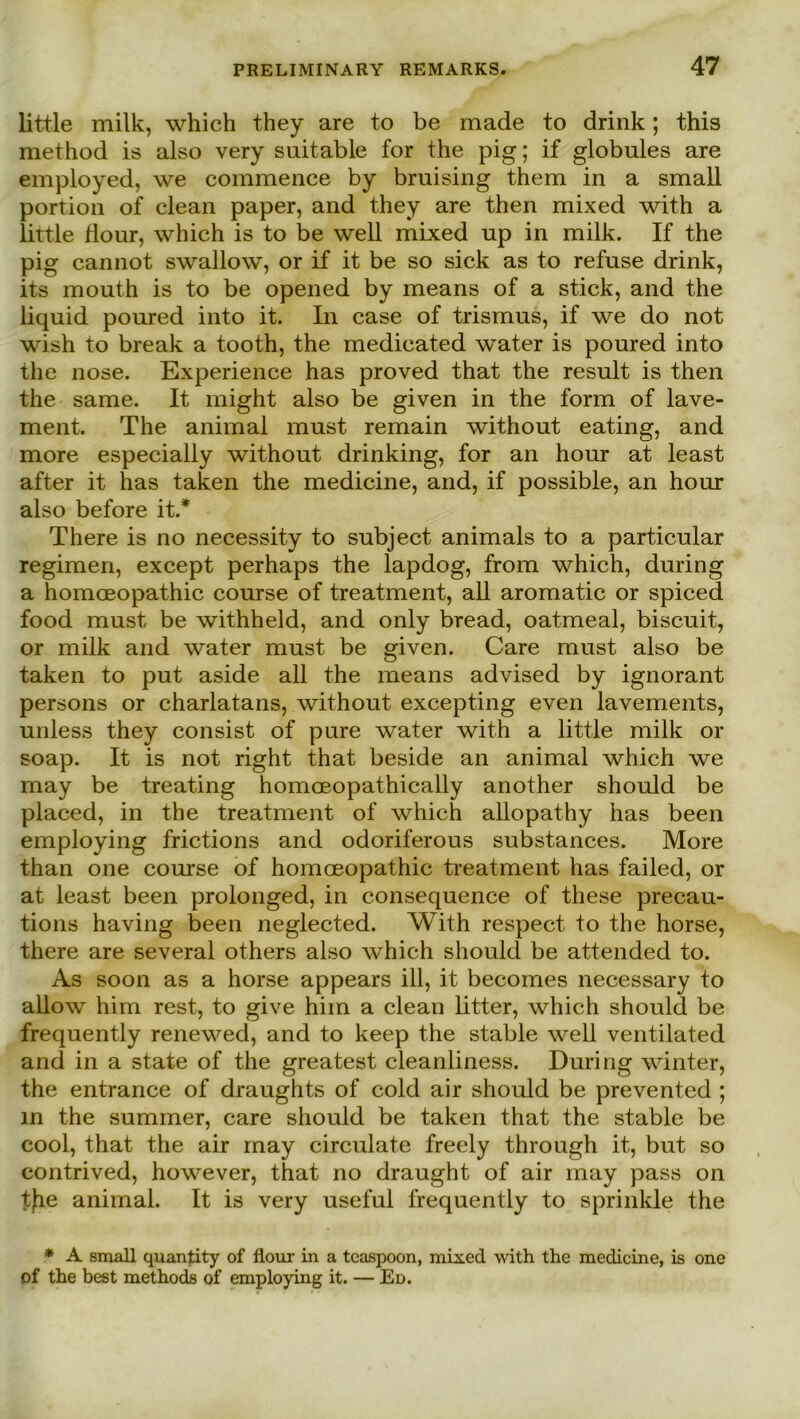 little milk, which they are to be made to drink; this method is also very suitable for the pig; if globules are employed, we commence by bruising them in a small portion of clean paper, and they are then mixed with a little Hour, which is to be well mixed up in milk. If the pig cannot swallow, or if it be so sick as to refuse drink, its mouth is to be opened by means of a stick, and the liquid poured into it. In case of trismus, if we do not wish to break a tooth, the medicated water is poured into the nose. Experience has proved that the result is then the same. It might also be given in the form of lave- ment. The animal must remain without eating, and more especially without drinking, for an hour at least after it has taken the medicine, and, if possible, an hour also before it.* There is no necessity to subject animals to a particular regimen, except perhaps the lapdog, from which, during a homceopathic course of treatment, all aromatic or spiced food must be withheld, and only bread, oatmeal, biscuit, or milk and water must be given. Care must also be taken to put aside all the means advised by ignorant persons or charlatans, without excepting even lavements, unless they consist of pure water with a little milk or soap. It is not right that beside an animal which we may be treating homoeopathically another should be placed, in the treatment of which allopathy has been employing frictions and odoriferous substances. More than one course of homoeopathic treatment has failed, or at least been prolonged, in consequence of these precau- tions having been neglected. With respect to the horse, there are several others also which should be attended to. As soon as a horse appears ill, it becomes necessary to allow him rest, to give him a clean litter, which should be frequently renewed, and to keep the stable well ventilated and in a state of the greatest cleanliness. During winter, the entrance of draughts of cold air should be prevented ; in the summer, care should be taken that the stable be cool, that the air may circulate freely through it, but so contrived, however, that no draught of air may pass on the animal. It is very useful frequently to sprinkle the * A small quanlity of flour in a teaspoon, mixed with the medicine, is one of the best methods of employing it. — Ed.