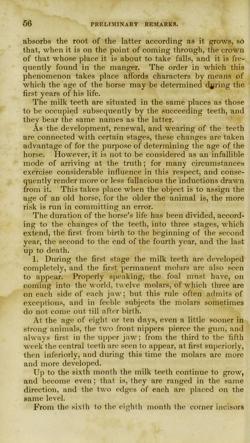 absorbs the root of the latter according as it grows, so that, when it is on the point of coming through, the crown of that whose place it is about to take falls, and it is fre- quently found in the manger. The order in which this phenomenon takes place affords characters by means of which the age of the horse may be determined d^ring the first years of his life. The milk teeth are situated in the same places as those to be occupied subsequently by the succeeding teeth, and they bear the same names as the latter. As the development, renewal, and wearing of the teeth are connected with certain stages, these c-hanges are taken advantage of for the purpose of determining the age of the horse. However, it is not to be considered as an infallible mode of arriving at the truth; for many circumstances exercise considerable influence in this respect, and conse- quently render more or less fallacious the inductions drawn from it. This takes place when the object is to assign the age of an old horse, for the older the animal is, the more risk is run in com mittin g an error. The duration of the horse’s life has been divided, accord- ing to the changes of the teeth, into three stages, which extend, the first from birth to the beginning of the second year, the second to the end of the fourth year, and the last up to death. 1. Düring the first stage the milk teeth are developed completely, and the first permanent molars are also seen to appear. Properly speaking, the foal must have, on coming into the world, twelve molars, of which three are on each side of each jaw; but this rule often admits of exceptions, and in feeble subjects the molars sometimes do not come out tili after birth. At the age of eight or ten days, even a little sooner in strong animals, the two front nippers pierce the gum, and always first in the upper jaw; from the third to the fifth week the central teeth are seen to appear, at first superiorly, then inferiorly, and during this time the molars are more and more developed. Up to the sixth month the milk teeth continue to grow, and become even; that is, they are ranged in the same direction, and the two edges of each are placed on the same level. From the sixth to the eighth month the eorner incisors