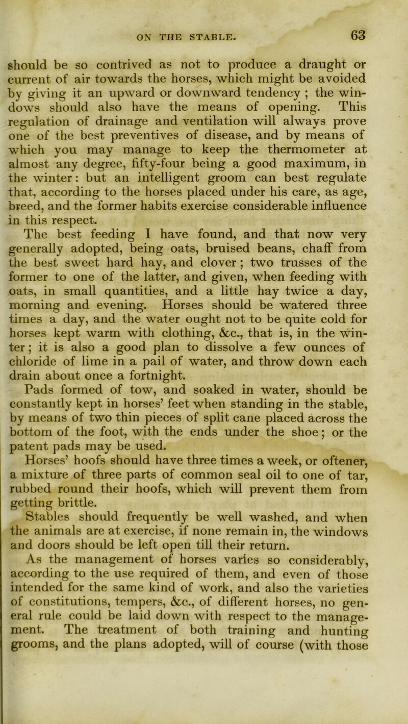 should be so contrived as not to produce a draught or current of air towards the horses, which might be avoided by giving it an upward or downward tendency ; the Win- dows should also have the means of opening. This regulation of drainage and Ventilation will always prove one of the best preventives of disease, and by means of which you may manage to keep the thermometer at almost any degree, fifty-four being a good maximum, in the winter: but an intelligent groom can best regulate that, according to the horses placed under his care, as age, breed, and the former habits exercise considerable influence in this respect. The best feeding I have found, and that now very generally adopted, being oats, bruised beans, chaff from the best sweet hard hay, and clover ; two trusses of the former to one of the latter, and given, when feeding with oats, in small quantities, and a little hay twice a day, morning and evening. Horses should be watered three times a day, and the water ought not to be quite cold for horses kept warm with clothing, &c., that is, in the win- ter ; it is also a good plan to dissolve a few ounces of chloride of lime in a pail of water, and throw down each drain about once a fortnight. Pads formed of tow, and soaked in water, should be constantly kept in horses’ feet when standing in the stable, by means of two thin pieces of split cane placed across the bottom of the foot, with the ends under the shoe; or the patent pads may be used. Horses’ hoofs should have three times a week, or oftener, a mixture of three parts of common seal oil to one of tar, rubbed round their hoofs, which will prevent them from getting brittle. Stables should frequently be well washed, and when the animals are at exercise, if none remain in, the Windows and doors should be left open tili their return. As the management of horses varies so considerably, according to the use required of them, and even of those intended for the same kind of work, and also the varieties of constitutions, tempers, &c., of different horses, no gen- eral rule could be laid down with respect to the manage- ment. The treatment of both training and hunting grooms, and the plans adopted, will of course (with those