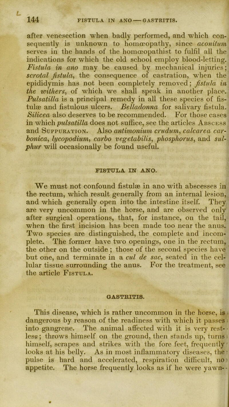 after venesection when badly performed, and which con- sequently is unknown to homoeopathy, since aconitum serves in the hands of the homoeopathist to fulfil all the indications for which the old school employ blood-letting. Fistula in ano may be cansed by mechanical injuries; scrotal fistu/a, the consequence of castration, when the epididymis has not been completely removed; fistula in the withers, of which we shall speak in another place. Pulsatilla is a principal remedy in all these species of fis- tutee and fistulous ulcers. Belladonna for salivary fistula. Silicea also deserves to be recommended. For those cases in which pulsatilla does not suffice, see the articles Abscess and Suppuration. Also antimonium crudum, calcarea car- bonica, lycopodiwn, carbo vegetabilis, phosphorus, and sul- pliur will occasionally be found useful. FISTULA IN ANO. We must not confound fistulse in ano with abscesses in the rectum, which result generally from an internal lesion, and which generally open into the intestine itself. Tliey are very uncommon in the horse, and are observed only after surgical operations, that, for instance, on the tail, when the first incision has been made too near the anus. Two species are distinguished, the complete and incom- plete. The former have two openings, one in the rectum, the other on the outside ; those of the second species have but one, and terminate in a cul de sac, seated in the cel- lular tissue surrounding the anus. For the treatment, see the article Fistula. GASTRITIS. This disease, which is rather uncommon in the horse, is dangerous by reason of the readiness with which it passes into gangrene. The animal affected with it is very rest- less; throws himself on the ground, then Stands up, turns himself, scrapes and strikes with the lore feet, frequently looks at his belly. As in most inflammatory diseases, the pulse is hard and accelerated, respiration difiicult, no appetite. The horse frequently looks as if he were yawn-