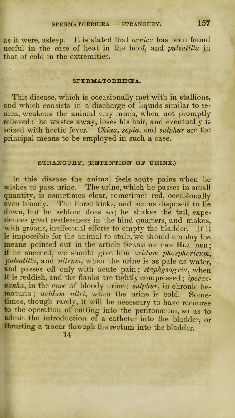 as it were, asleep. Tt is stated that arnica has been found useful in the case of heat in the hoof, and pulsatilla in that of cold in the extremities. SPERMATORRHCEA. This disease, which is occasionally met with in stallions, and which consists in a discharge of liquids similar to se- men, weakens the animal very much, when not promptly relieved: he wastes away, loses his hair, and eventually is seized with hectic fever. China, sepia, and sulphur are the principal means to be employed in such a case. STRANGURY, (RETENTION OF URINE.) In this disease the animal feels acute pains when he wishes to pass urine. The urine, which he passes in small quantity, is sometimes clear, sometimes red, occasionally even bloody. The horse kicks, and seems disposed to lie down, but he seldom does so; he shakes the tail, expe- riences great restlessness in the hind quarters, and makes, with groans, ineffectual efforts to empty the bladder. If it is impossible for the animal to stale, we should employ the means pointed out in the article Spasm of the Bladder; if he succeed, we should give him acidum pliosplioricum, pulsatilla, and nitrinn, when the urine is as pale as water, and passes olf only with acute pain; staphysagria, when it is reddish, and the flanks are tightly compressed ; ipecac- uanha, in the case of bloody urine; sulphur, in chronic he- maturia; acidum nitri, when the urine is cold. Some- times, though rarely, it will be necessary to have recourse to the Operation of cutting into the peritonaeum, so as to admit the introduction of a catheter into the bladder, or thrusting a trocar through the rectum into the bladder. 14