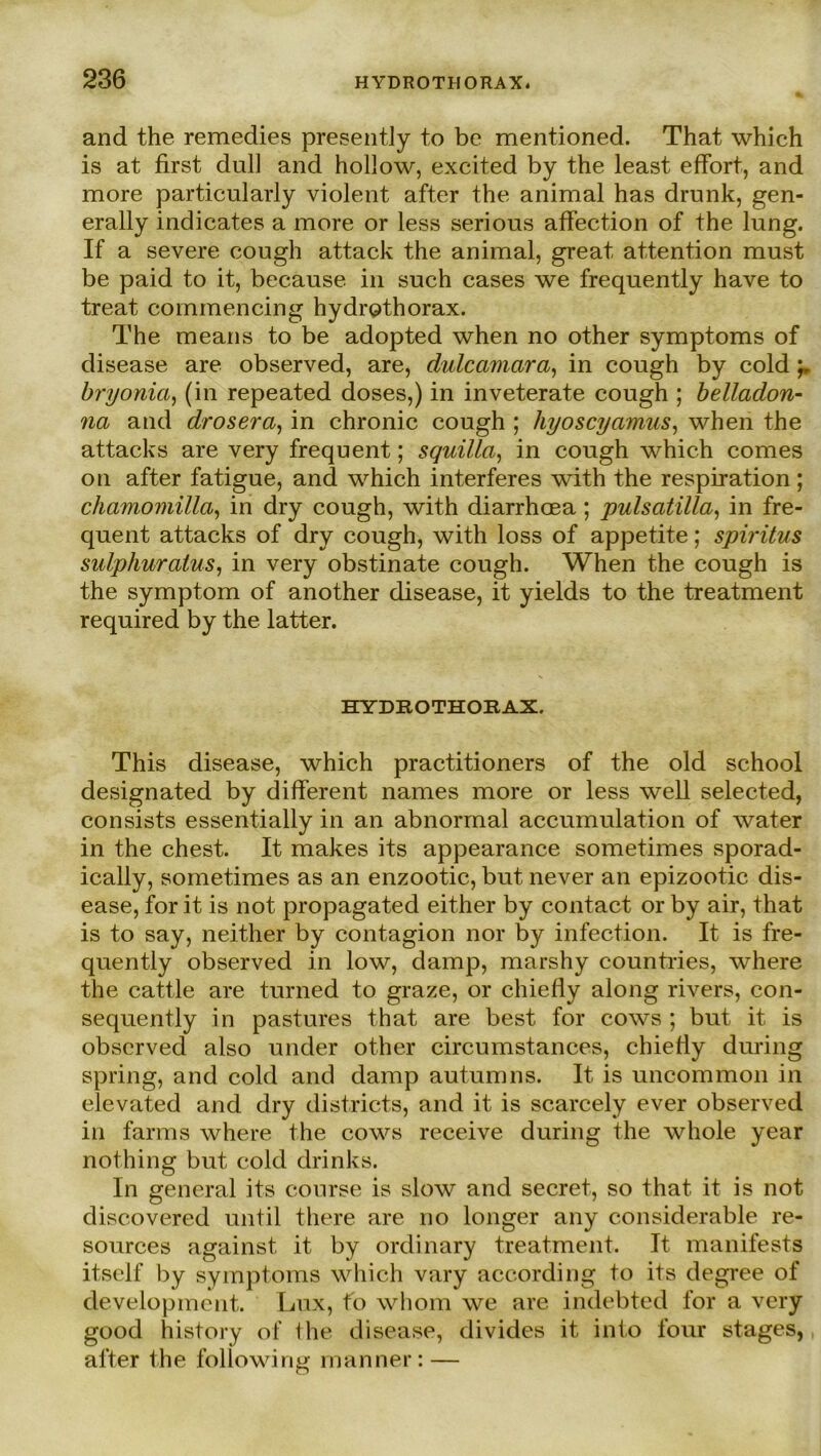 and the remedies presently to be mentioned. That which is at first dull and hollow, excited by the least effort, and more particularly violent after the animal has drunk, gen- erally indicates a more or less serious affection of the lnng. If a severe cough attack the animal, great attention must be paid to it, because in such cases we frequently have to treat commencing hydrothorax. The means to be adopted when no other Symptoms of disease are observed, are, dulcamara, in cough by cold 'r bryonia, (in repeated doses,) in inveterate cough ; belladon- na and drosera, in chronic cough ; hyoscyamus, when the attacks are very frequent; squilla, in cough which comes on after fatigue, and which interferes with the respiration ; chamomilla, in dry cough, with diarrhoea; pulsatilla, in fre- quent attacks of dry cough, with loss of appetite; Spiritus sulphuraius, in very obstinate cough. When the cough is the Symptom of another disease, it yields to the treatment required by the latter. HYDROTHORAX. This disease, which practitioners of the old school designated by different names more or less well selected, consists essentially in an abnormal accumulation of water in the ehest. It makes its appearance sometimes sporad- ically, sometimes as an enzootic, but never an epizootic dis- ease, for it is not propagated either by contact or by air, that is to say, neither by contagion nor by infection. It is fre- quently observed in low, damp, marshy countries, where the cattle are turned to graze, or chiefly along rivers, con- sequently in pastures that are best for cows ; but it is observed also under other circumstances, chiefly during spring, and cold and damp autumns. It is uncommon in elevated and dry districts, and it is scarcely ever observed in farms where the cows receive during the whole year nothing but cold drinks. In general its course is slow and secret, so that it is not discovered until there are no longer any considerable re- sources against it by ordinary treatment. It manifests itsclf by Symptoms which vary according to its degree of development. Lux, fo whom we are indebted for a very good history of Ihe disease, divides it into four stages, after the following mann er: —