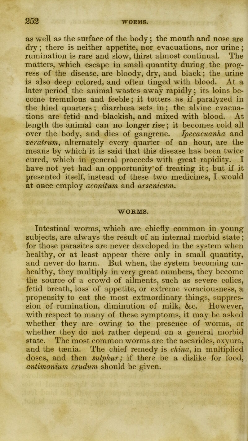 as well as the surface of the body; the mouth and nose are dry; there is neither appetite, nor evacuations, nor urine ; rumination is rare and slow, thirst almost continual. The matters, which escape in small quantity during the prog- ress of the disease, are bloody, dry, and black; the urine is also deep colored, and often tinged with blood. At a later period the animal wastes away rapidly; its loins be- come tremulous and feeble; it totters as if paralyzed in the hind quarters ; diarrhcea sets in; the alvine evacua- tions are fetid and blackish, and mixed with blood. At length the animal can no longer rise; it becomes cold all over the body, and dies of gangrene. Ipecacuanha and veratrum, alternately every quarter of an hour, are the means by which it is said that this disease has been twice cured, which in general proceeds with great rapidity. I have not yet had an opportunity of treating it; but if it presented itself, instead of these two medicines, I would at once employ aconitum and arsenicum. WORMS. Intestinal worms, which are chiefly common in young subjects, are always the result of an internal morbid state; for those parasites are never developed in the System when healthy, or at least appear there only in small quantity, and never do harm. But when, the System becoming un- healthy, they multiply in very great numbers, they become the source of a crowd of ailments, such as severe colics, fetid breath, loss of appetite, or extreme voraciousness, a propensity to eat the most extraordinary things, Suppres- sion of rumination, diminution of milk, &c. However, with respect to many of these Symptoms, it may be asked whether they are owing to the presence of worms, or whether they do not rather depend on a general morbid state. The most common worms are the ascarides, oxyura, and the tsenia. The chief remedy is china, in multiplied doses, and then sulphur; if there be a dislike for food, antimonium crudum should be given.