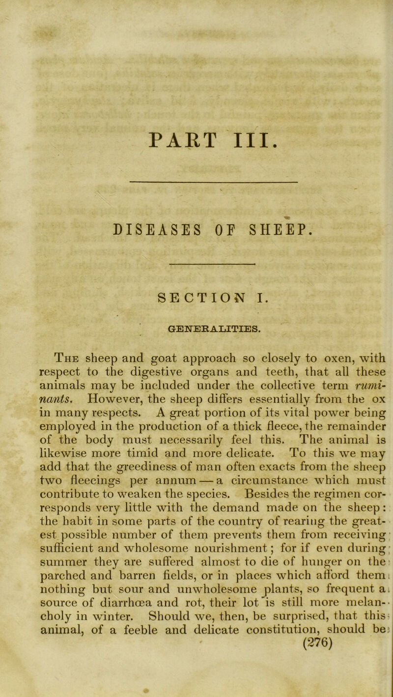 PAKT III. DISEASES OE SHEEP. S E C T I O N I. GENERALITIES. The sheep and goat approach so closely to oxen, with respect to the digestive Organs and teeth, that all these animals may be included under the collective term rumi- nants. However, the sheep differs essentially from the ox in many respects. A great portion of its vital power being employed in the production of a thick fleece, the rernainder of the body must necessarily feel this. The animal is likewise more timid and more delicate. To this \ve may add that the greediness of man offen exacts from the sheep two fleecings per annum — a circumstance whieh must contribute to weaken the species. Besides the regimen cor- responds very little with the demand made on the sheep: the habit in some parts of the country of rearing the great- est. possible number of them prevents them from receiving sufficient and wholesome nourishment; for if even during summer they are suffered almost to die of hunger on the parched and harren fields, or in places whieh aff'ord themi nothing but sour and unwholesome plants, so frequent a source of diarrhoea and rot, their lot’is still more melan-- choly in winter. Should we, then, be surprised, that this animal, of a feeble and delicate Constitution, should be