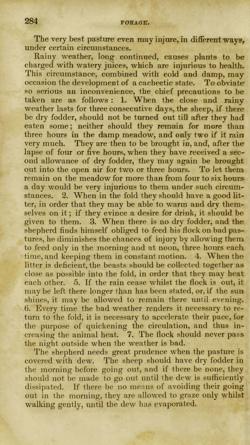 FORA G EV The very best pasture even may injure,in different ways, linder certain circumstances.. Rainy weather, long eofitinued, causes plants to be charged with watery juices, which are injurious to bealth* This circumstance, combined with cold and damp, may occasion the development of a cacheetic state. Taobviate so serious an inconvenience, the chief precautions to be taken are as follows : 1. When the elose and rainy weather lasts for three consecutive days,, the sheep, if there be dry fodder, should not be turned out tili after they had eaten some; neither should they remain for more than three hours in the damp meadow, and only two if it rain very much. They are then to be brought in, and, after the lapse of four or five hours, when they have received a sec~ ond allowance of dry fodder, they may again be brought out into the open air for two or three hours. To let them remain on the meadow for more than from four to six hour& a day would be very injurious to them under such circum- stances. 2. When in the fold they should have a good lit- ter, in Order that they may be able to warm and dry them- selves on it; if they evinee a desire for drink, it should be given to them. 3. When there is no dry fodder, and the shepherd finds himself obliged to feed bis flock on bad pas- tures, he dirninishes the chances of injury by allowing them to feed only in the morning and at noon, three hours each time, and keeping them in constant motion. 4. When the litter is deficient, the beasts should be collected together as close as possible into the fold, in order that they may heat. each other. 5. If the rain cease whilst the flock is out, it may be left there longer than has been stated, or, if the sun shines, it may be allowed to remain there until evening. 6. Every time the bad weather renders it neeessary to re- turn to the fold, it is neeessary to accelerate their pace, for the purpose of quickening the cireulation, and thus in- creasing the animal heat. 7. The flock should never pass the night outside when the weather is bad. The shepherd needs great prudence when the pasture is covered with dew, The sheep should have dry fodder in the morning before going out, and if there be none, they should not be made to go out until the dew is sufficiently dissipated. If there be no men ns of avoiding their going out in the morning, they are allowed to graze only whilst walking gently, until the dew has evaporated.
