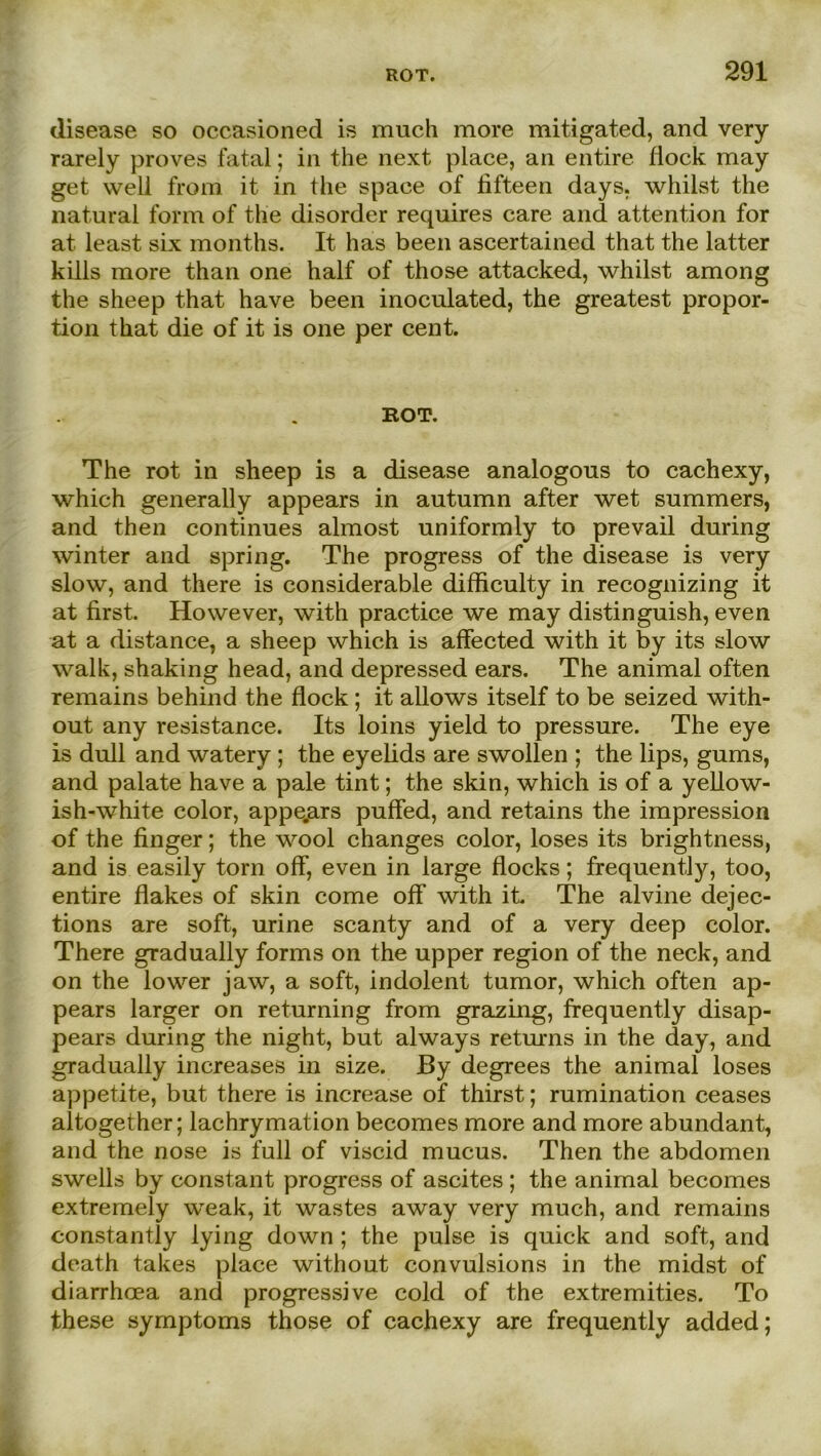 disease so occasioned is much more mitigated, and very rarely proves fatal; in the next place, an entire flock may get well from it in the space of lifteen days. whilst the natural form of the disorder requires care and attention for at least six months. It has beeil ascertained that the latter kills more than one half of those attacked, whilst among the sheep that have been inoculated, the greatest propor- tion that die of it is one per cent. KOT. The rot in sheep is a disease analogous to cachexy, which generally appears in autumn after wet summers, and then continues almost uniformly to prevail during winter and spring. The progress of the disease is very slow, and there is considerable difficulty in recognizing it at first. However, with practice we may distinguish, even at a distance, a sheep which is affected with it by its slow walk, shaking head, and depressed ears. The animal often remains behind the flock ; it allows itself to be seized with- out any resistance. Its loins yield to pressure. The eye is dull and watery ; the eyelids are swollen ; the lips, gums, and palate have a pale tint; the skin, which is of a yellow- ish-white color, appe.ars puffed, and retains the impression of the finger; the wool changes color, loses its brightness, and is easily torn off, even in large flocks; frequently, too, entire flakes of skin come off with it. The alvine dejec- tions are soft, urine scanty and of a very deep color. There gradually forms on the upper region of the neck, and on the lower jaw, a soft, indolent tumor, which often ap- pears larger on returning from grazing, frequently disap- pears during the night, but always returns in the day, and gradually increases in size. By degrees the animal loses appetite, but there is increase of thirst; rumination ceases altogether; lachrymation becomes more and more abundant, and the nose is full of viscid mucus. Then the abdomen swells by constant progress of ascites ; the animal becomes extremely weak, it wastes away very much, and remains constantly lying down ; the pulse is quick and soft, and death takes place without convulsions in the midst of diarrhoea and progressive cold of the extremities. To these Symptoms those of cachexy are frequently added;