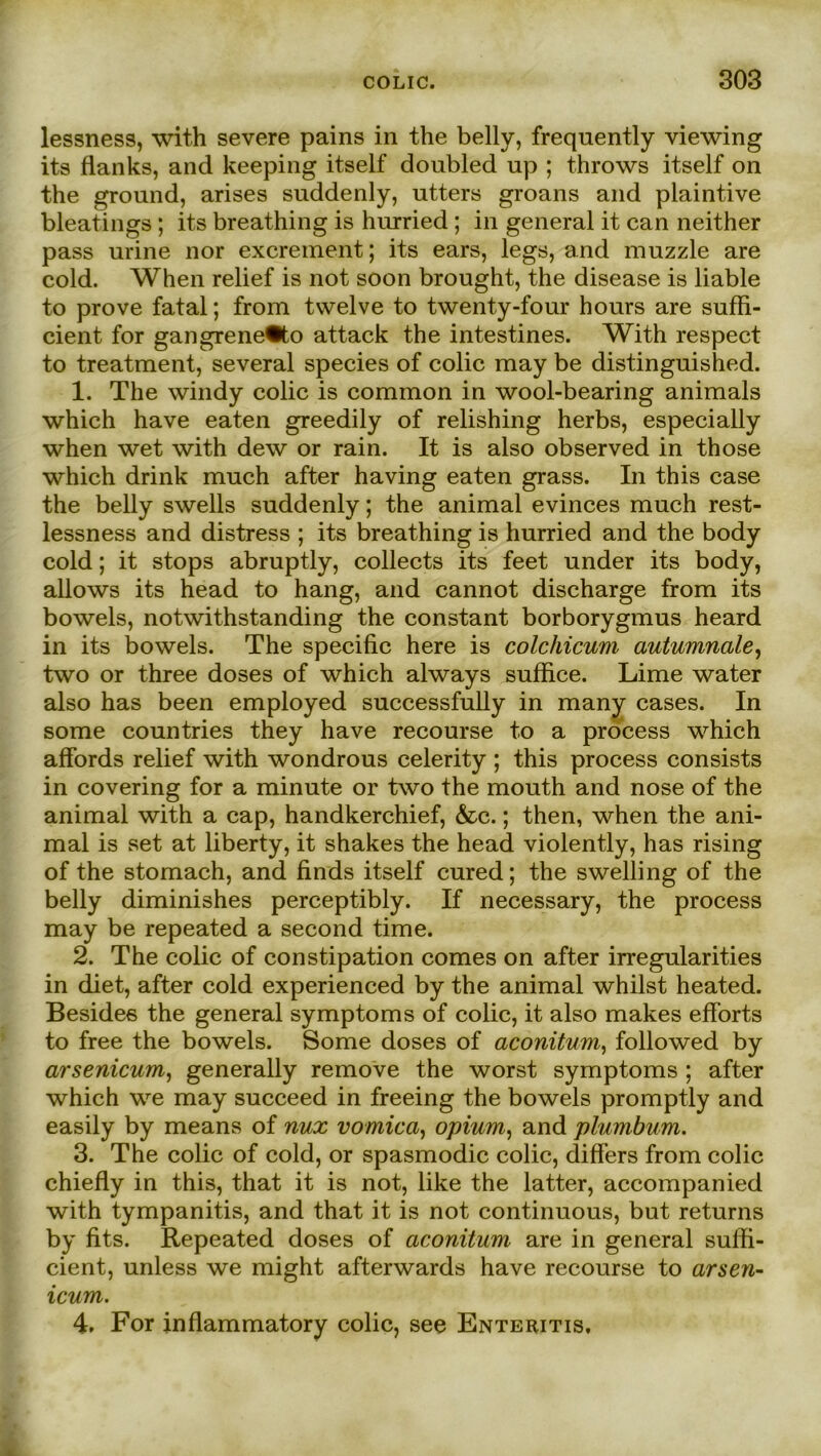 lessness, with severe pains in the belly, freqnently viewing its flanks, and keeping itself doubled up ; throws itself on the ground, arises suddenly, utters groans and plaintive bleatings; its breathing is hurried ; in general it can neither pass urine nor excrement; its ears, legs, and muzzle are cold. When relief is not soon brought, the disease is liable to prove fatal; from twelve to twenty-four hours are suffi- cient for gangrene®to attack the intestines. With respect to treatment, several species of colic may be distingnished. 1. The windy colic is common in wool-bearing animals which have eaten greedily of relishing herbs, especially when wet with dew or rain. It is also observed in those which drink much after having eaten grass. In this case the belly swells suddenly; the animal evinces much rest- lessness and distress ; its breathing is hurried and the body cold; it stops abruptly, collects its feet under its body, allows its head to hang, and cannot discharge from its bowels, notwithstanding the constant borborygmus heard in its bowels. The specific here is colchicum autumnale, two or three doses of which always suffice. Lime water also has been employed successfully in many cases. In some countries they have recourse to a process which affords relief with wondrous celerity ; this process consists in covering for a minute or two the mouth and nose of the animal with a cap, handkerchief, &c.; then, when the ani- mal is set at liberty, it shakes the head violently, has rising of the stomach, and finds itself cured; the swelling of the belly diminishes perceptibly. If necessary, the process may be repeated a second time. 2. The colic of constipation comes on after irregularities in diet, after cold experienced by the animal whilst heated. Besides the general Symptoms of colic, it also makes efforts to free the bowels. Some doses of aconitum, followed by arsenicum, generally remove the worst Symptoms ; after which we may succeed in freeing the bowels promptly and easily by means of nux vomica, opium, and plumbum. 3. The colic of cold, or spasmodic colic, difiers from colic chiefly in this, that it is not, like the latter, accompanied with tympanitis, and that it is not continuous, but returns by fits. Repeated doses of aconitum are in general sulfi- cient, unless we might afterwards have recourse to arsen- icum. 4. For inflammatory colic, see Enteritis,