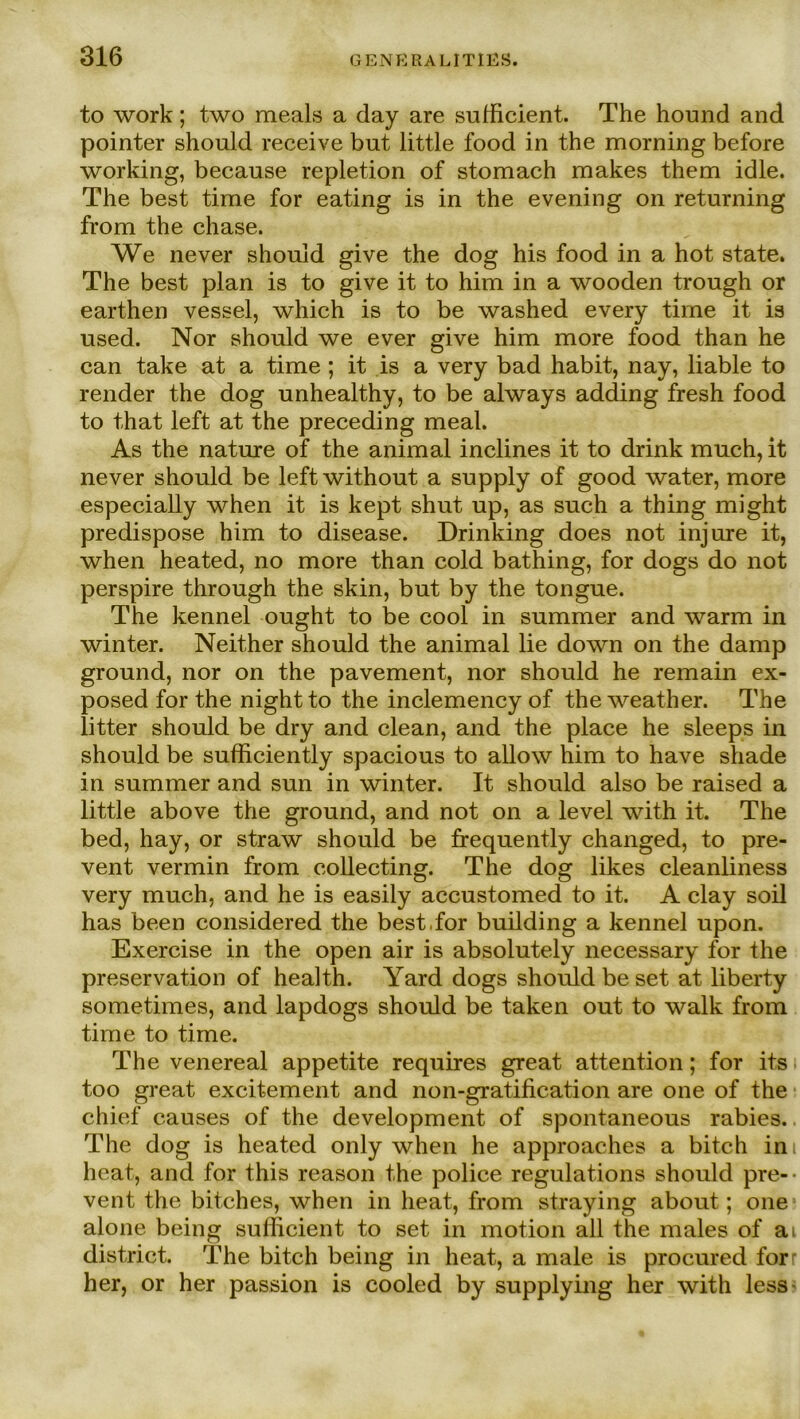 to work; two meals a day are sufficient. The hound and pointer should receive bnt little food in the morning before working, because repletion of stomach makes them idle. The best time for eating is in the evening on returning from the chase. We never should give the dog his food in a hot state. The best plan is to give it to him in a wooden trough or earthen vessel, which is to be washed every time it is used. Nor should we ever give him more food than he can take at a time ; it is a very bad habit, nay, liable to render the dog unhealthy, to be always adding fresh food to that left at the preceding meal. As the nature of the animal inclines it to drink much, it never should be leftwithout a supply of good water, more especially when it is kept shut up, as such a thing might predispose him to disease. Drinking does not injure it, when heated, no more than cold bathing, for dogs do not perspire through the skin, but by the tongue. The kennel ought to be cool in summer and warm in Winter. Neither should the animal lie down on the damp ground, nor on the pavement, nor should he remain ex- posed for the night to the inclemency of the weather. The litter should be dry and clean, and the place he sleeps in should be sufficiently spacious to allow him to have sliade in summer and sun in winter. It should also be raised a little above the ground, and not on a level with it. The bed, hay, or straw should be frequently changed, to pre- vent vermin from collecting. The dog likes cleanliness very much, and he is easily accustomed to it. A clay soil has been considered the best,for building a kennel upon. Exercise in the open air is absolutely necessary for the preservation of health. Yard dogs should be set at liberty sometimes, and lapdogs should be taken out to walk from time to time. The venereal appetite requires great attention; for its too great excitement and non-gratification are one of the chief causes of the development of spontaneous rabies. The dog is heated only when he approaches a bitch ini heat, and for this reason the police regulations should pre-- vent the bitches, when in heat, from straying about; one alone being sufficient to set in motion all the males of ai district. The bitch being in heat, a male is procured forr her, or her passion is cooled by supplying her with less