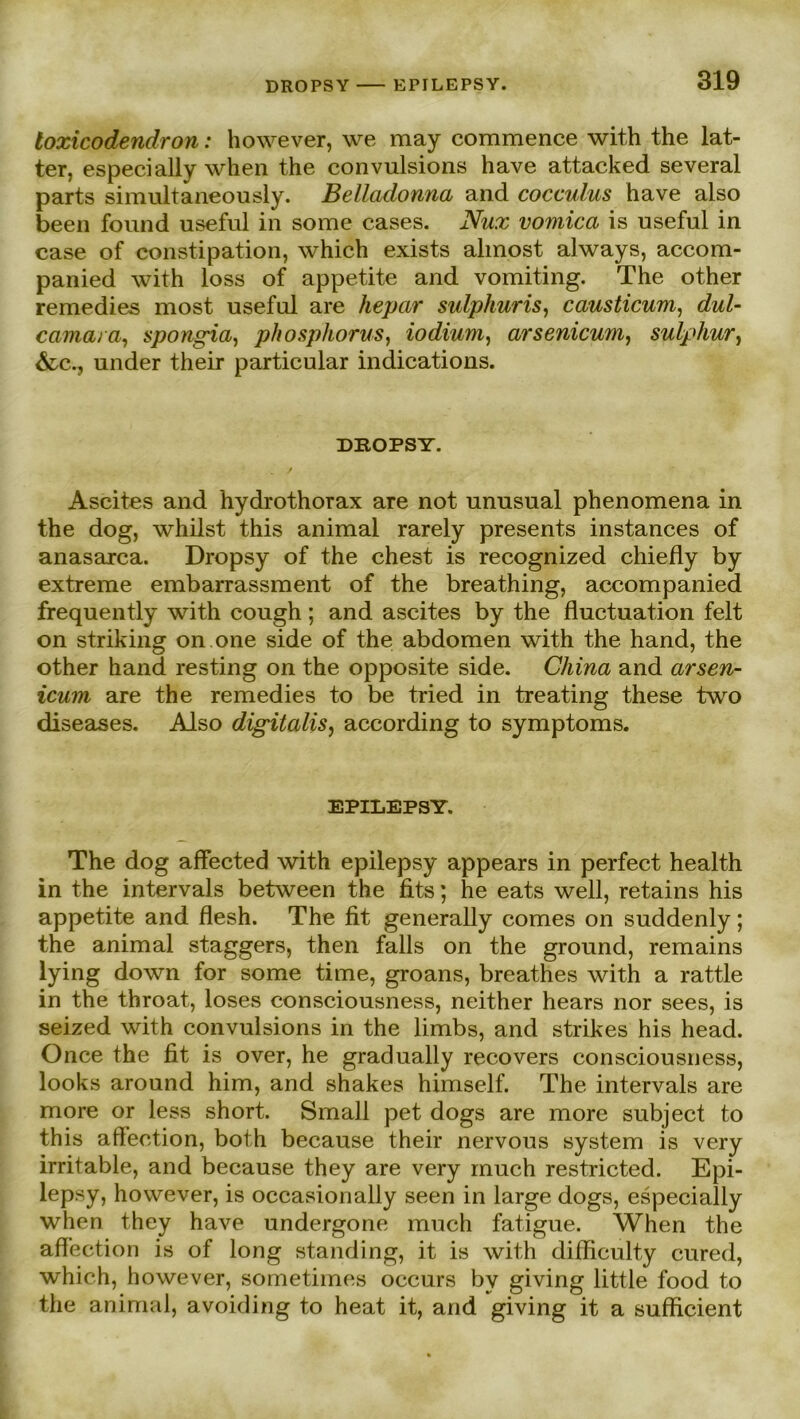 DROPSY EPILEPSY. loxicodendron: however, we may commence with the lat- ter, especially when the convulsions have attacked several parts simultaneously. Belladonna and cocculus have also beeil found useful in some cases. Nux vomica is useful in case of constipation, which exists almost always, accom- panied with loss of appetite and vomiting. The other remedies most useful are hepar sulphuris, causticum, dul- camara, spongia, phosphorus, iodium, arsenicum, sulp hur} &c., under their particular indications. DROPSY. Ascites and hydrothorax are not unusual phenomena in the dog, whilst this animal rarely presents instances of anasarca. Dropsy of the ehest is recognized chiefly by extreme embarrassment of the breathing, accompanied frequently with cough; and ascites by the fluctuation feit on striking on.one side of the abdomen with the hand, the other hand resting on the opposite side. China and arsen- icum are the remedies to be tried in treating these two diseases. Also digitalis, according to Symptoms. EPILEPSY. The dog affected with epilepsy appears in perfect health in the intervals between the fits; he eats well, retains his appetite and flesh. The fit generally comes on suddenly; the animal staggers, then falls on the ground, remains lying down for some time, groans, breathes with a rattle in the throat, loses consciousness, neither hears nor sees, is seized with convulsions in the limbs, and strikes his head. Once the fit is over, he gradually recovers consciousness, looks around him, and shakes himself. The intervals are more or less short. Small pet dogs are more subject to this affection, both because their nervous System is very irritable, and because they are very rnuch restricted. Epi- lepsy, however, is occasionally seen in large dogs, especially when they have undergone much fatigue. When the affection is of long standing, it is with difficulty cured, which, however, sometimes occurs by giving little food to the animal, avoiding to heat it, and giving it a sufficient