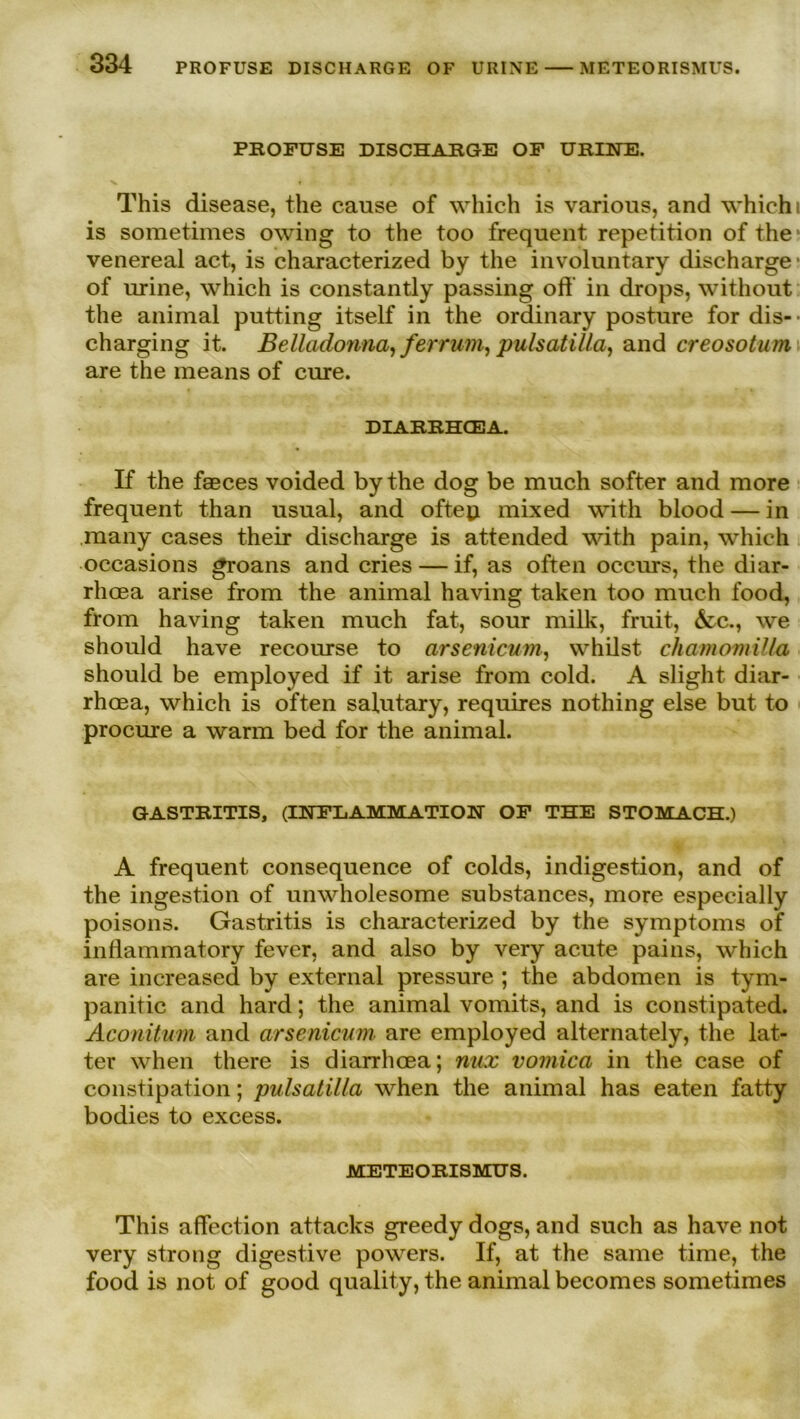 PROFUSE DISCHARGE OF URINE. This disease, the cause of which is various, and which is sometimes owing to the too frequent repetition of the venereal act, is characterized by the involuntary discharge of urine, which is constantly passing oft’ in drops, without the animal putting itself in the ordinary posture for dis- charging it. Belladonna, fer rum, pulsatilla, and creosotum are the means of eure. DIARRHCEA. If the faeces voided by the dog be much softer and more frequent than usual, and offen mixed with blood — in many cases their discharge is attended with pain, which occasions groans and cries — if, as offen occurs, the diar- rhoea arise from the animal having taken too much food, from having taken much fat, sour milk, fruit, &c., we should have recourse to arsenicum, whilst chamomilla should be employed if it arise from cold. A slight diar- rhoea, which is offen salutary, requires nothing eise but to procure a warm bed for the animal. GASTRITIS, (INFLAMMATION OF THE STOMACH.) A frequent consequence of colds, indigestion, and of the ingestion of umvholesome substances, more especially poisons. Gastritis is characterized by the Symptoms of inflammatory fever, and also by very acute pains, which are increased by external pressure ; the abdomen is tym- panitic and hard; the animal vomits, and is constipated. Aconitum and arsenicum are employed alternately, the lat- ter when there is diarrheea; nux vomica in the case of constipation; pulsatilla when the animal has eaten fatty bodies to excess. METEORISMUS. This affection attacks greedy dogs, and such as have not very strong digestive powers. If, at the same time, the food is not of good quality, the animal becomes sometimes