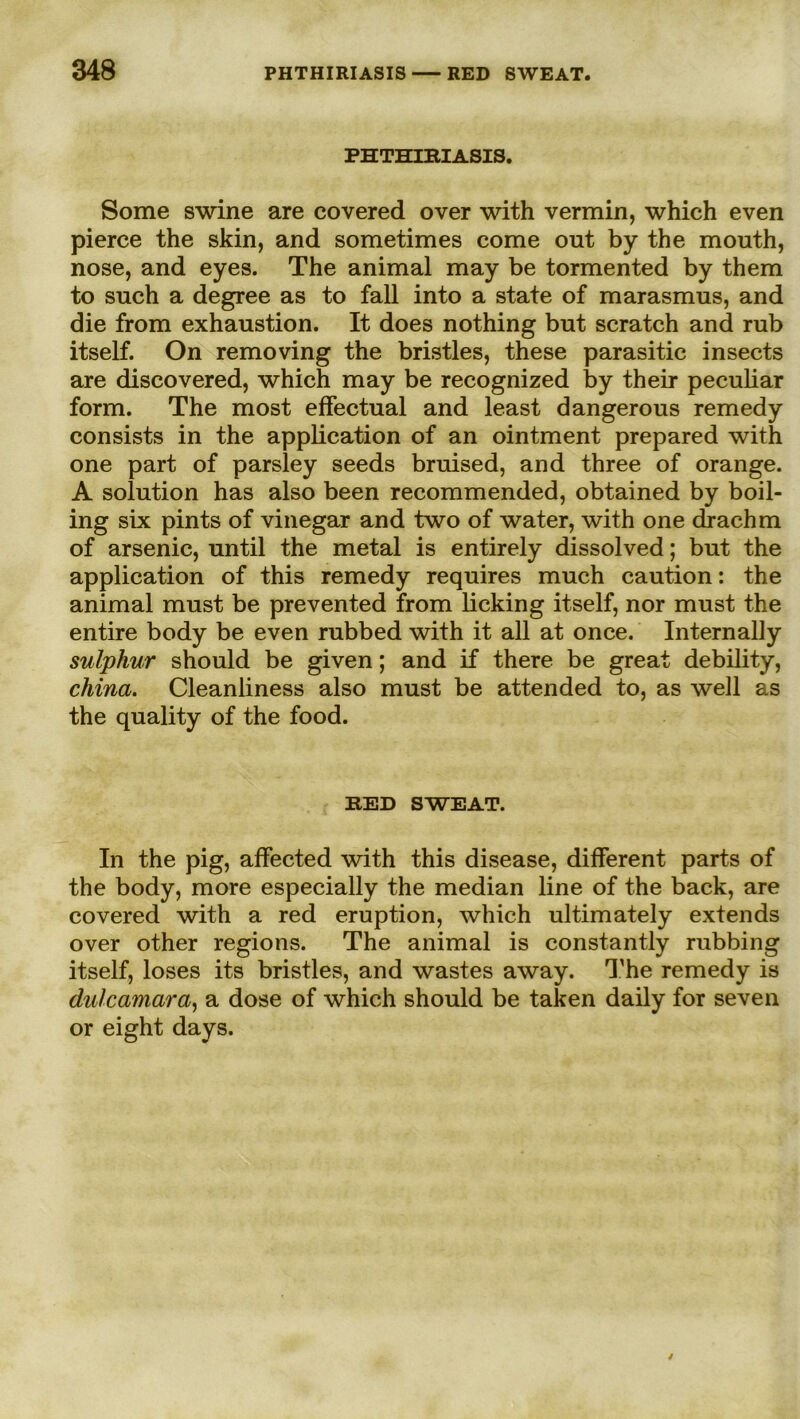 PHTHIRIASIS. Some swine are covered over with vermin, which even pierce the skin, and sometimes come out by the mouth, nose, and eyes. The animal may be tormented by them to such a degree as to fall into a state of marasmus, and die from exhaustion. It does nothing but scratch and rub itself. On removing the bristles, these parasitic insects are discovered, which may be recognized by their peculiar form. The most effectual and least dangerous remedy consists in the application of an ointment prepared with one part of parsley seeds bruised, and three of orange. A solution has also been recommended, obtained by boil- ing six pints of vinegar and two of water, with one clrachm of arsenic, until the metal is entirely dissolved; but the application of this remedy requires much caution: the animal must be prevented from licking itself, nor must the entire body be even rubbed with it all at once. Internally sulphur should be given; and if there be great debility, china. Cleanliness also must be attended to, as well as the quality of the food. RED SWEAT. In the pig, affected with this disease, different parts of the body, more especially the median line of the back, are covered with a red eruption, which ultimately extends over other regions. The animal is constantly rubbing itself, loses its bristles, and wastes away. The remedy is dalcamara, a dose of which should be taken daily for seven or eight days.