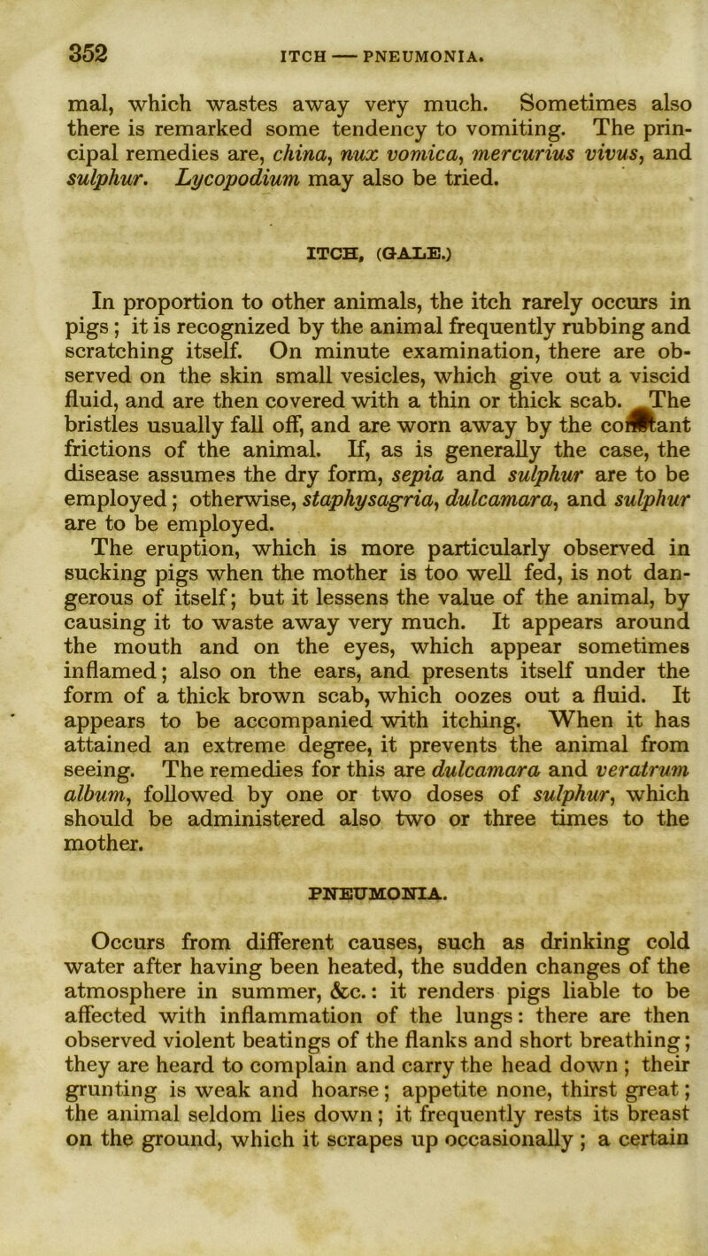 mal, which wastes away very much. Sometimes also there is remarked some tendency to vomiting. The prin- cipal remedies are, china, nux vomica, mercurius vivus, and sulphur. Lycopodium may also be tried. ITCH, (GALE.) In proportion to other animals, the itch rarely occurs in pigs ; it is recognized by the animal frequently rubbing and scratching itself. On minute examination, there are ob- served on the skin small vesicles, which give out a viscid fluid, and are then covered with a thin or thick scab. TThe bristles usually fall off, and are worn away by the coÄ;ant frictions of the animal. If, as is generally the case, the disease assumes the dry form, sepia and sulphur are to be employed; otherwise, staphysagria, dulcamara, and sulphur are to be employed. The eruption, which is more particularly observed in sucking pigs when the mother is too well fed, is not dan- gerous of itself; but it lessens the value of the animal, by causing it to waste away very much. It appears around the mouth and on the eyes, which appear sometimes inflamed; also on the ears, and presents itself under the form of a thick brown scab, which oozes out a fluid. It appears to be accompanied with itching. When it has attained an extreme degree, it prevents the animal from seeing. The remedies for this are dulcamara and veratrum album, followed by one or two doses of sulphur, which should be administered also two or three times to the mother. PNEUMONIA. Occurs from different causes, such as drinking cold water after having been heated, the sudden changes of the atmosphere in summer, &c.: it renders pigs liable to be affected with inflammation of the lungs: there are then observed violent beatings of the flanks and short breathing; they are heard to complain and carry the head down ; their grunting is weak and hoarse; appetite none, thirst great; the animal seldom lies down; it frequently rests its breast on the ground, which it scrapes up occasionally ; a certain