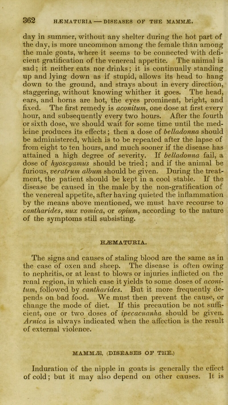 day in summer, without any shelter during the hot part of the day, is more uncommon among the female thän among the male goats, where it seems to be connected with defi- cient gratification of the venereal appetite. The animal is sad; it neither eats nor drinks; it is continually standing up and lying down as if stupid, allows its head to hang down to the ground, and strays about in every direction, staggering, without knowing whither it goes. The head, ears, and horns are hot, the eyes prominent, bright, and fixed. The first remedy is aconitum, one dose at first every hour, and subsequently every two hours. After the fourth or sixth dose, we should wait for some time until the med- icine produces its effects ; then a dose of belladonna should be administered, which is to be repeated after the lapse of from eight to ten hours, and much sooner if the disease has attained a high degree of severity. If belladonna fail, a dose of hyoscyamus should be tried; and if the animal be furious, veratrum album should be given. During the treat- ment, the patient should be kept in a cool stable. If the disease be caused in the male by the non-gratification of the venereal appetite, after having quieted the inflammation by the means above mentioned, we must have recourse to canth arides, nux vomica, or opium, according to the nature of the Symptoms still subsisting. HJEMATUBIA. The signs and causes of staling blood are the same as in the case of oxen and sheep. The disease is offen owing to nephritis, or at least to blows or injuries inflicted 011 the renal region, in which case ityields to some doses of aconi- tum, followed by cantharides. But it more frequently de- pends on bad food. We must then prevent the cause, or change the mode of diet. If this precaution be not suffi- cient, one or two doses of ipecacuanha should be given. Arnica is always indicated when the affection is the result of external violence. MAMMiE, (DISEASES OF THE.) Induration of the nipple in goats is generally the effect of cold; but it may also depend on other causes. 1t. is