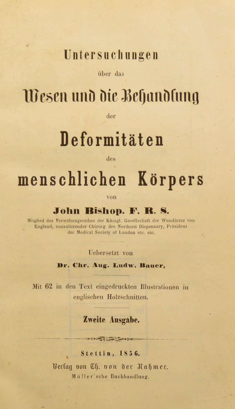 Untersucliungen iiber das TIJesen unD Die -MimiDfmifl der Deformitaten des enschlichen Rorpers von Jolin Hilltop. F. R. §. Mitglied des Verwaltungsrathes der Konigl. Gesellscliafl der Wundarzte von England, consultirender Chirurg des Northern Dispensary, President der Medical Society of London etc. etc. Uebersetzt von Mr. CJir. Aug. Ludw. Bauer, Mit 62 in den Text eingedruckten Illustralionen in englischen Holzschnitlen. Zweite Ausgabc. Stettin, 1850. TTeiCaij non Gfj. non Der Jta§mei\ M ti! 1 e r’ sciie Buchhandlung.