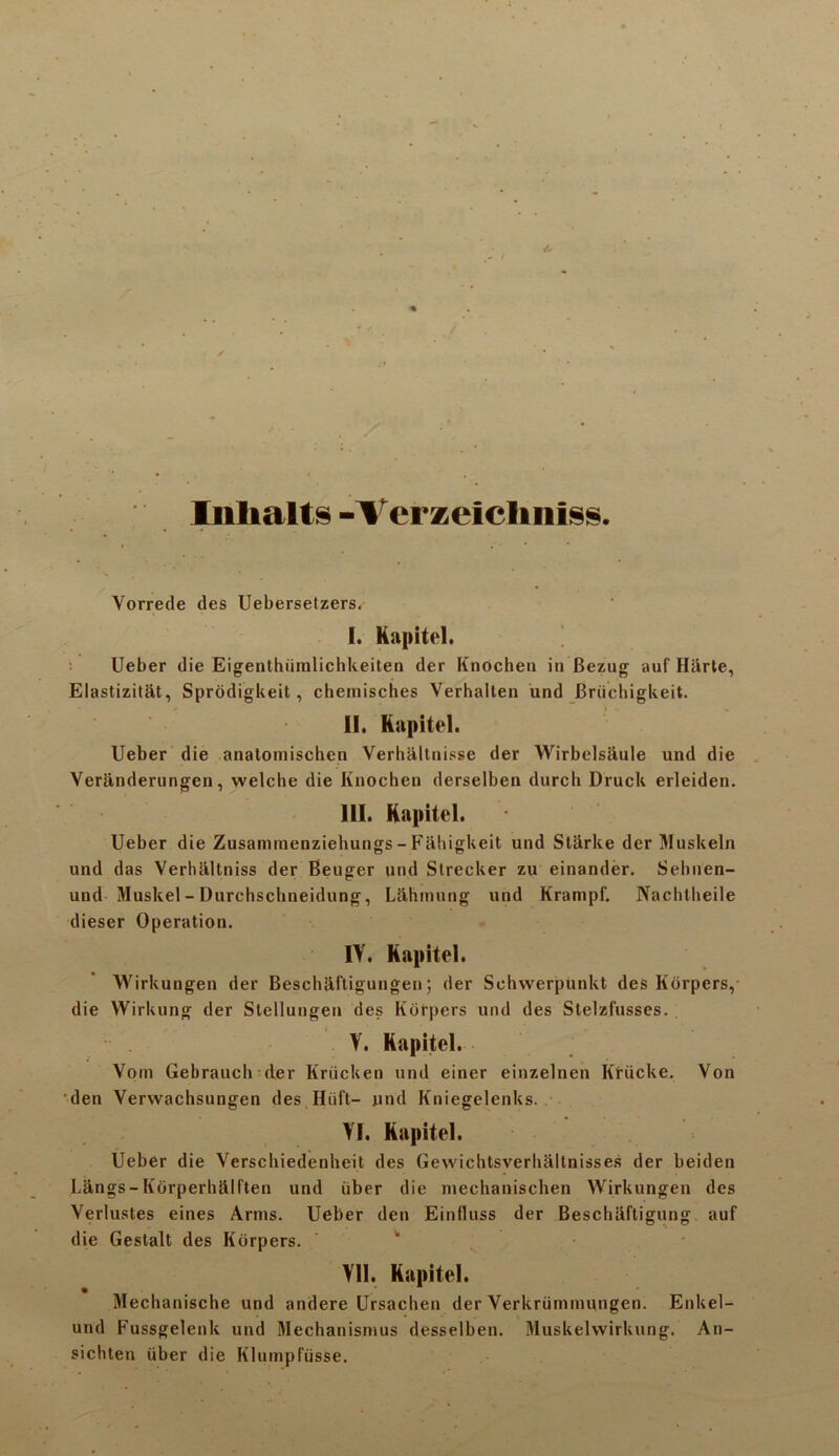 Inlialts -Verzelclmiss. Yorrede des Uebersetzers. I. Kapitel. Ueber die Eigenthiimlichkeiten der Knochen in Bezug auf Hiirte, Elastizitat, Sprodigkeit, chemiscbes Verhallen und Briichigkeit. II. Kapitel. Ueber die anatomischen Verhaltriisse der Wirbelsaule und die Veranderungen, welche die Knochen derselben durch Druck erleiden. III. Kapitel. Ueber die Zusammenziehungs - Fiihigkeit und Starke der Muskeln und das Verhiiltniss der Beuger und Strecker zu einander. Sebnen- und Muskel-Durchscbneidung, Lahmung und Krampf. Nachtbeile dieser Operation. IV. Kapitel. Wirkungen der Beschaftigungen; der Schwerpunkt des Korpers, die Wirkung der Stellungen des Korpers und des Stelzfusses. V. Kapitel. Yom Gebrauch-der Kriicken und einer einzelnen Kriicke. Von den Verwachsungen des Huft— und Kniegelenks.. VI. Kapitel. Ueber die Verschiedenheit des Gewicbtsverhaltnisses der beiden Langs-Korperhdlf'ten und iiber die mechanischen Wirkungen des Verlustes eines Arms. Ueber den Einfluss der Bescliiiftigung auf die Gestalt des Korpers. VII. Kapitel. Mechanische und andere Ursachen der Yerkriimmungen. Enkel- und Fussgelenk und Mechanismus desselben. Muskelvvirkung. An- sichten iiber die Kluinplusse.