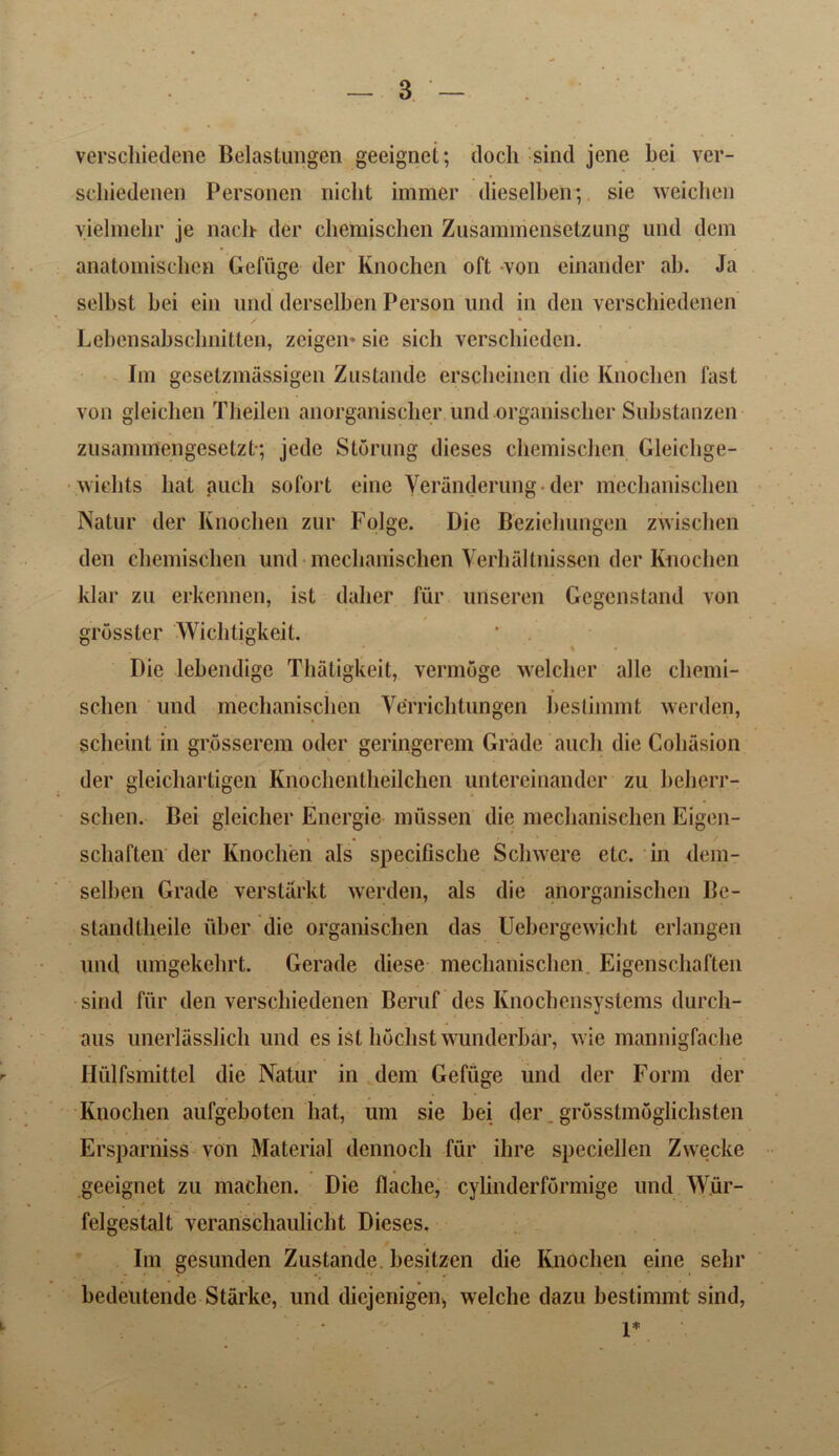 verschiedene Belastungen geeignet; doch sind jene bei vcr- scliiedenen Personen niclit immer dieselben; sie weichen yielmehr je nach der chemiscben Zusammensctzung und dcm anatomischen Gefiige der Knochen oft von einander ab. Ja selbst bei eiii und. derselben Person und in den verschiedenen Lebensabschnitten, zeigen* sie sich verschieden. Im geselzmassigen Zustande erscheinen die Knochen fast von gleichen Tlieilen anorganiscber und organischer Substanzen zusammengesetzt; jcde Stoning dieses chemiscben Gleichge- wiehts bat aueli sofort eine Veranderung- der mechanischen Natur der Knochen zur Folge. Die Beziehungen zwischen den chemiscben und mechanischen Verbaltnissen der Knochen klar zu erkennen, ist dalier fur unseren Gegenstand von grosster Wichtigkeit. Die lebendige Thatigkeit, vermoge welcber alle cliemi- sclien und mechanischen Ve'rricbtungen bestimmt werdcn, scheint in grosserem oder geringerem Grade auch die Collision der gleichartigen Knochentheilchen untereinander zu beherr- sclien. Bei gleicher Energie miissen die mechanischen Eigen- schaften der Knochen als specifisclie Scbwere etc. in dem- selben Grade verstarkt werden, als die anorganischen Be- standlbeile uber die organischen das Uebergewicht erlangen und umgekebrt. Gerade diese mechanischen Eigenscbaften sind fur den verschiedenen Beruf des Knochensystems durch- aus unerlasslicb und es ist hoclist wunderbar, wie mannigfache Hulfsmittel die Natur in dem Gefiige und der Form der Knochen aufgebotcn hat, um sie bei der. grosstmoglichsten Ersparniss von Material dennoch fiir ihre speciellen Zwecke geeignet zu machen. Die flaclie, cylinderformige und Wur- felgestalt veranschaulicht Dieses. Im gesunden Zustande besitzen die Knochen eine sebr bedeutende Starke, und diejenigen, welche dazu bestimmt sind, 1*