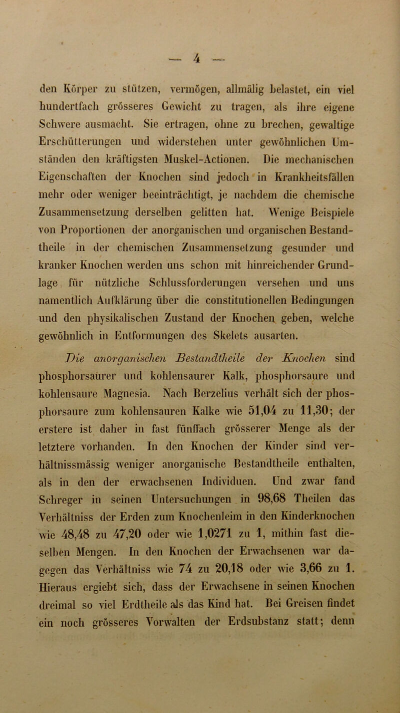 den Korper zu stutzen, vermSgen, alliniilig belastet, ein viel hundertfach grosseres Gewiclit zu tragen, als ilire eigene Schwere ausmacht. Sie ertragen, ohne zu brechen, gewaltige Erschutterungen und widerstehen unter gewolmiichen Um- standen den kraftigsten Muskel-Actionen. Die mechanischen Eigcnschaften der Knochen sind jedoch in Krankheitsfallen mehr oder weniger beeintrachtigt, je nachdem die chemische Zusammensetzung derselben gelitten bat. Wenige Beispiele yon Proportionen der anorganiscben und organiscben Bestand- theiie in der chemischen Zusammensetzung gesunder und kranker Knochen werden uns schon mit binreichender Grund- lage fiir niitzliche Schlussforderungen versehen und uns namentlich Aufklarung fiber die constitutionellen Bedingungen und den physikalischen Zustand der Knochen geben, welche gewohnlich in Entformungen des Skelets ausarten. Die anorganischen Bestancltlieile der Knochen sind phosphorsaiirer und kohlensaurer Kalk, phosphorsaure und kohlensaure Magnesia. Nach Berzelius verhalt sicli der phos- phorsaure zum kohlensauren Kalke wie 51,04 zu 11,30; der erstere ist dalier in fast funffach grosserer Menge als der letztere vorhanden. In den Knochen der Kinder sind ver- haltnissmassig weniger anorganisclie Bestandtheile enthalten, als in den der erwachsenen Individuen. Und zwar fand Schreger in seinen Untersuchungen in 98,68 Theilen das Verhaltniss der Erden zum Knochenleim in den Kinderknochen wie 48,48 zu 47,20 oder wie 1,0271 zu 1, mithin fast die- selhen Mengen. In den Knochen der Erwachsenen war da- gegcn das Verhaltniss wie 74 zu 20,18 oder wie 3,66 zu 1. Hieraus ergiebt sich, dass der Erwachsene in seinen Knochen dreimal so viel Erdtheile als das Kind hat. Bei Greisen findet ein noch grosseres Vorwalten der Erdsubstanz statt; denn