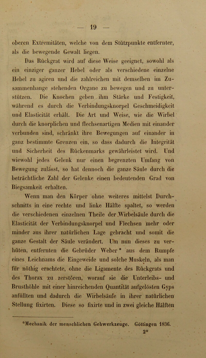 oberen Extremitaten, welche yon dem Stutzpunkte entfernter, als die bewegende Gewalt liegen. Das Ruckgrat wird auf diese Weise geeignet, sowohl als ein einziger ganzcr Hebei oder als verschiedene einzelne Ilebel zu agiren nnd die zahlreichen mit demselben im Zu- sammenbange stehenden Organe zu bewegen und zu unter- stiitzen. Die Knoclien geben ihm Starke und Festigkeit, wahrend es durch die Verbindungsknorpel Gesclnneidigkeit und Elasticity erlialt. Die Art und Weise, wie die Wirbel durch die knorplichen und flechsenartigen Medien mit einander yerbunden sind, scbrank't ihre Bewegungen auf einander in ganz bestimmte Grenzen ein, so dass dadurcli die Integritat und Sicherheit des Riickenmarks gewahrleistet wird. Und wiewohl jedes Gelenk nur einen begrenzten Umfang von Bewegung zulasst, so hat dennoch die ganze Saule durch die betrachtliche Zahl der Gelenke einen bedeutenden Grad von Biegsamkeit erhalten. Wenn man den Korper oline weiteres mittelst Durcli- sclmitts in eine rechte und linke Halfte spaltet, so werden die verschiedenen einzelnen Theile der .Wirbelsiiule durch die Elasticity der Verbindungsknorpel und Flechsen rnehr oder minder aus ihrer naturlichen Lage gebracht und somit die ganze Gestalt der Saule verandert. Uin niin dieses zu ver- huten, entfernten die Gebriider Weber * * aus dem Rumpfe eines Leiclmams die Eingeweide und solche Muskeln, als man fiir nothig erachtete, oline die Ligamente des Riickgrats und des Thorax zu . zerstoren, worauf sie die Unterleibs- und Brusthohle mit einer liinreichenden Quanti’tat aufgelosten Gyps anfiillten und dadurch die Wirbelsaule in ihrer natiirlichen Stellung fixirten. Diese so fixirte und in zwei gleiche Halften ^Mechanik der menschlichen Gehwerkzeuge. Gottingen 1836. • • • • 2*