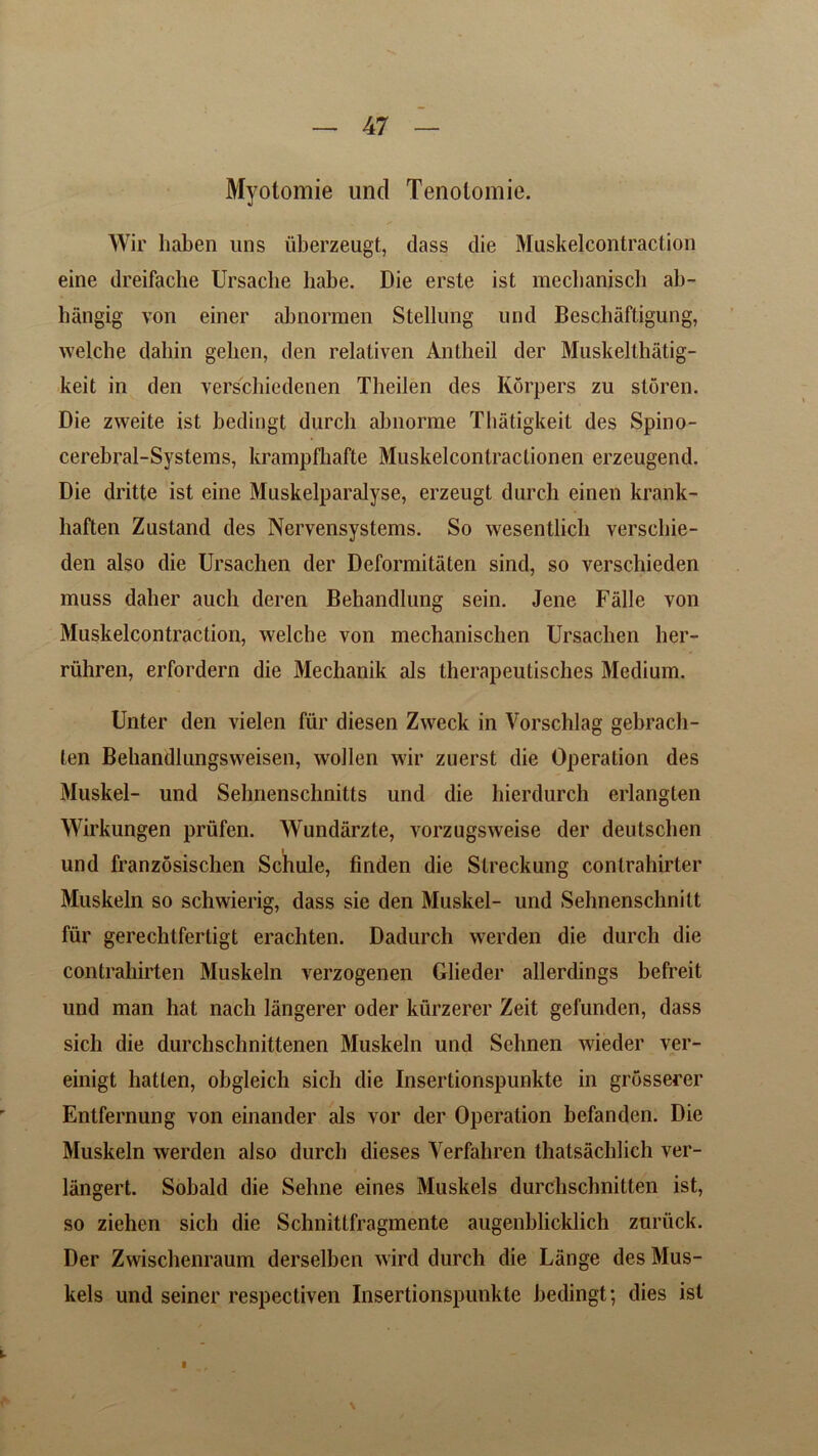 Myotomie unci Tenotomie. Wir haben uns uberzeugt, dass die Muskelcontraction eine dreifacbe Ursacbe habe. Die erste ist mecbaniscli ab- hangig von einer abnorraen Stellung und Beschaftigung, welche dabin gelien, den relativen Anlheil der Muskelthatig- keit in den verschicdenen Tbeilen des Korpers zu storen. Die zvveite ist bedingt durcb abnonne Thatigkeit des Spino- cerebral-Systems, krampfhafte Muskelcontraclionen erzeugend. Die dritte ist eine Muskelparalyse, erzeugt durcb einen krank- baften Zustand des Nervensystems. So wesentlicb verschie- den also die Ursacben der Deformitiiten sind, so verscbieden muss daber auch deren Behandlung sein. Jene Falle von Muskelcontraction, welche von mecbanischen Ursacben her- ruhren, erfordern die Mechanik als therapeutisches Medium. Unter den vielen fur diesen Zweck in Vorschlag gebrach- len Bebandlungsweisen, wollen wir zuerst die Operation des Muskel- und Selmenschnitts und die hierdurch erlanglen Wirkungen priifen. Wundarzte, vorzugsweise der deutscben und franzosischen Schule, finden die Slreckung conlrabirter Muskeln so schwierig, dass sie den Muskel- und Sehnenschnilt fur gerechtferligt eracbten. Dadurch werden die durcb die contrahirten Muskeln verzogenen Glieder allerdings befreit und man hat nach langerer oder kurzerer Zeit gefundcn, dass sicli die durchscbnittenen Muskeln und Sehnen wieder ver- einigt hatten, obgleich sich die Insertionspunkte in grosserer Entfernung von einander als vor der Operation befanden. Die Muskeln werden also durcb dieses Verfahren thalsachlich ver- liingert. Sobald die Seline eines Muskels durcbschnitten ist, so ziehen sich die Schnittfragmente augenblicklich zuriick. Der Zwiscbenraum derselben wird durch die Lange des Mus- kels und seiner respective!! Insertionspunkte bedingt; dies ist f