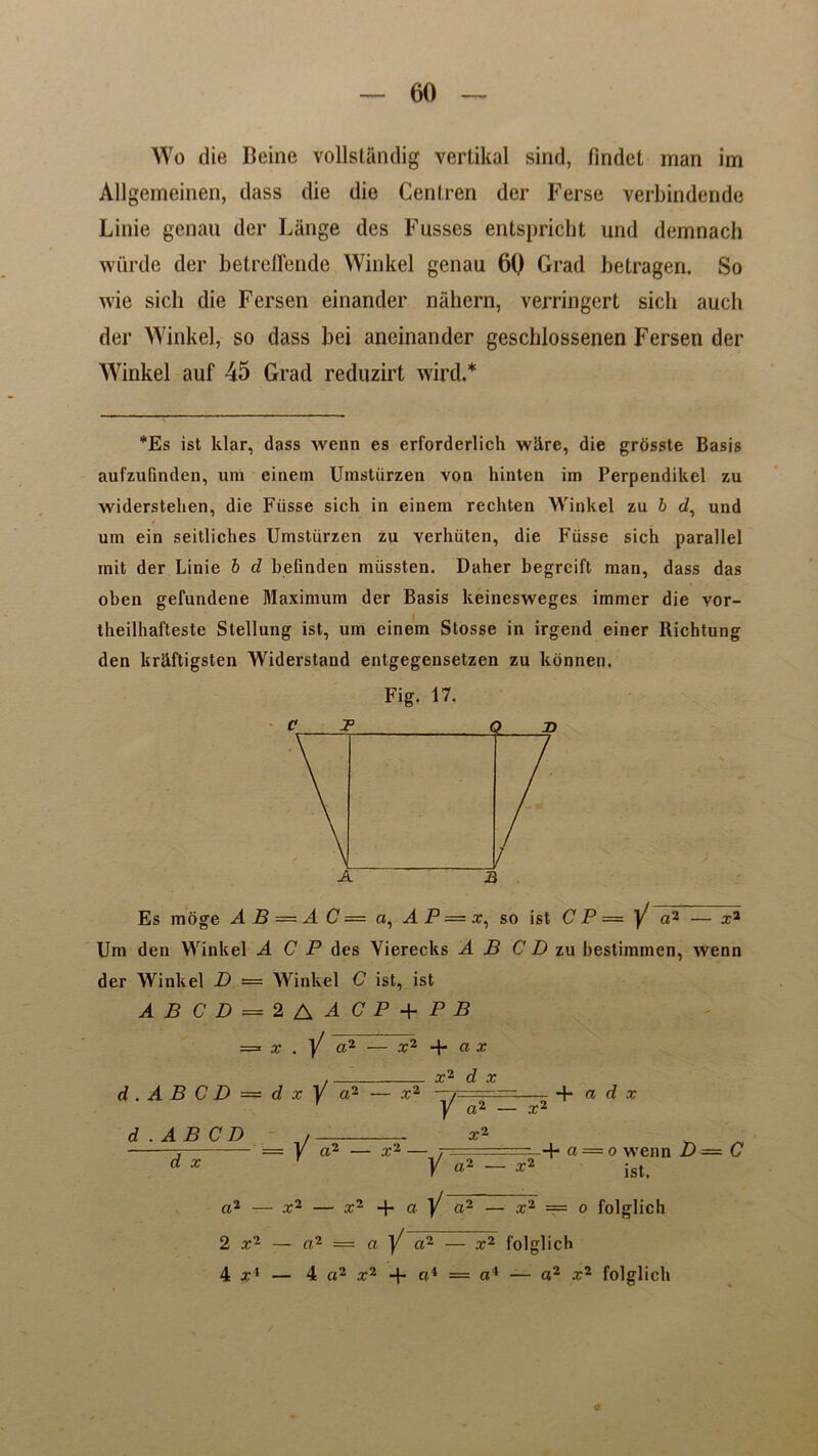 Wo die Beine vollstandig verlikal sind, findet man im Allgemeinen, dass die die Centren der Ferse verbindende Linie genau der Lange des Fusses entspricht und demnach wurde der betreffende Winkel genau 6Q Grad betragen. So wie sich die Fersen einander niihern, verringert sicli aueh der Winkel, so dass bei aneinander geschlossenen Fersen der Winkel auf 45 Grad reduzirt wird.* *Es ist klar, dass wena es erforderlich wiirc, die grosste Basis aufzufinden, «m einem Umstiirzen von hinten im Perpendikel zu widerstelien, die Fiisse sich in einem rechten Winkel zu b d, und um ein seitliches Umstiirzen zu verhiiten, die Fiisse sich parallel mit der Linie b d befinden miissten. Daher begreift man, dass das oben gefundene Maximum der Basis keineswegcs immer die vor- theilhafteste Stellung ist, um einem Stosse in irgend einer Richtung den kriiftigsten Widerstand entgegensetzen zu konnen. Fig. 17. Es moge A B — A C = a, A P — x, so ist C P = Y a2 — x2 Um den Winkel A C P des Vierecks A B CD zu bestimmen, wenn der Winkel D — Winkel C ist, ist ABCD = 2AACP+PB x . Y «2 — x2 + a x x2 d x d . A B C D — d x Y a2 Y a2 — x< + a d x d .AB CD Y a2 — x2 — x- + a— o wenn D = C d x 1 ~ Y «2 - ist. a2 — x2 — x2 + a Y a~ — x2 — ° folglich 2 x2 — a2 = a Y a~ — x2 folglich 4 il — 4 a2 x2 + a* == a4 — a2 x2 folglich