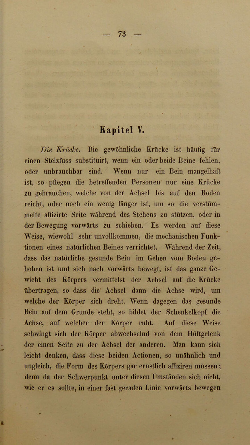 Kapitel V. Die Kriicke. Die gewohnliche Kriicke ist haufig fur einen Stelzfuss substituirt, wenn ein oderbeide Beine fehlen, oder unbrauchbar sind. Wenn nur ein Bein mangelhaft ist, so pflegen die betreffenden Personen nur eine Kriicke zu gebrauchen, welche von der Achsel bis auf den Boden reicht, oder noch ein wenig langer ist, um so die verstiim- melte affizirte Seite wahrend des Stehens zu stiitzen, oder in der Bewegung vorwarts zu schieben. Es werden auf diese Weise, wiewohl sehr unvollkommen, die mechanischen Funk- tionen eines natiirlichen Beines verrichtet. Wahrend der Zeit, dass das naturliche gesunde Bein im Gehen vom Boden ge- hoben ist und sich nach vorwarts bewegt, ist das ganze Ge- wicht des Korpers vermittelst der Achsel auf die Kriicke iibertragen, so dass die Achsel dann die Aclise wird, um welche der KOrper sich dreht. Wenn dagegen das gesunde Bein auf dem Grunde steht, so bildet der Schenkelkopf die Achse, auf welcher der Korper ruht. Auf diese Weise I schwingt sich der KSrper abwechselnd von dem Hiiftgclenk der einen Seite zu der Achsel der anderen. Man kann sich leicht denken, dass diese beiden Actionen, so unahnlich und ungleich, die Form des Korpers gar ernstlich affiziren mussen; denn da der Schwerpunkt unter diesen Umstanden sich niclit, wie er es sollte, in einer fast geraden Linie vorwarts bewegen