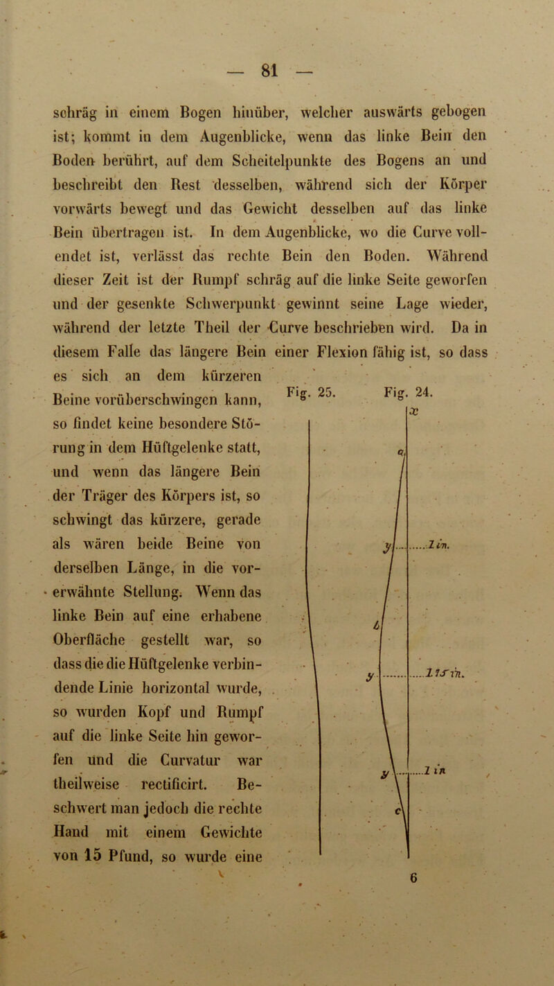 sclirag in einem Bogen hinuber, welclier auswarts gebogen ist; kommt in dem Augenblicke, wenu das linke Bein den Boden beriihrt, auf dem Scheitelpunkte des Bogens an und beschreibt den Best 'desselben, wahrend sich der KSrper vorwarts bewegt und das Gewicht desselben auf das linke a • Bein ubertragen ist. In dem Augenblicke, wo die Curve voll- endet ist, verlasst das rechte Bein den Boden. Wahrend dieser Zeit ist der Rumpf sclirag auf die linke Seite geworfen und der gesenkte Scliwerpunkt gewinnt seine Lage wieder, wahrend der letzte Theil der Curve beschrieben wird. Da in diesem Falle das langere Bein einer Flexion fabig ist, so dass es sich an dem kfirzeren Beine voruberschwingen kann, so findet keine besondere Stb- rung in dem Huftgelenke statt, und wenn das langere Bein der Trager des Korpers ist, so scliwingt das kurzere, gerade als waren beide Beine von derselben Lange, in die vor- • erwalmte Stellung; Wenn das linke Bein auf eine erhabene Oberflache gestellt war, so dass die die Huftgelenke verbin- dende Linie horizontal wurde, so wurden Kopf und Rumpf auf die linke Seite bin gewor- fen und die Curvatur war theilweise rectificirt. Be- schwert man jedocli die rechte Hand mit einem Gewichte von 15 Pfund, so wurde eine v Fig. 25. Fig. 24. y\~ y .1 ii\. Its in. 1 w 6