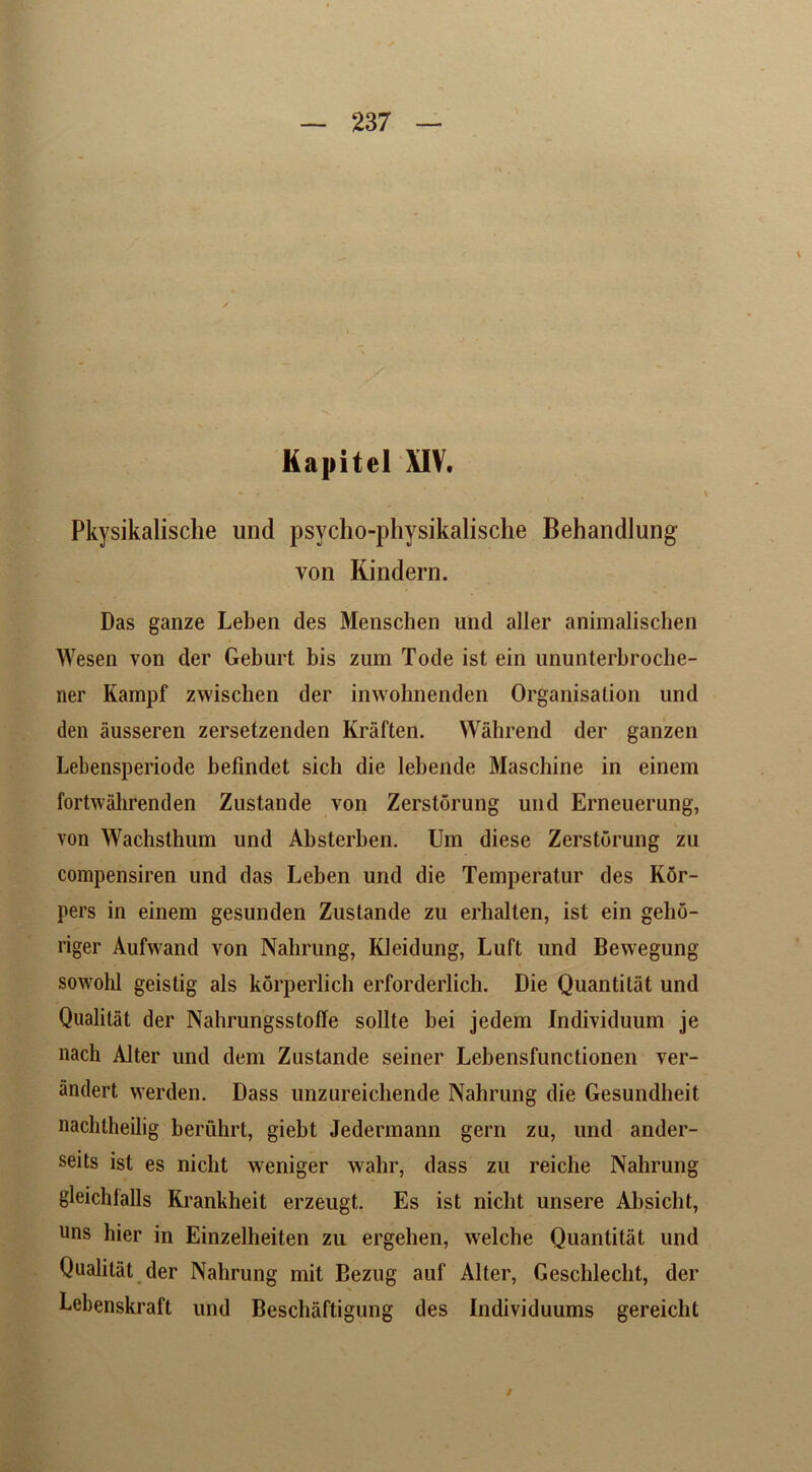 ✓ \ Kapitel XIV. Pkysikalische und psycho-physikalische Behandlung von Kindern. Das ganze Leben des Menschen und aller animalischen Wesen von der Geburt bis zum Tode ist ein ununterbroche- ner Kampf zwischen der inwohnenden Organisation und den ausseren zersetzenden Kraften. YVahrend der ganzen Lebensperiode befindet sich die lebende Maschine in einem fortwahrenden Zustande von Zerstorung und Erneuerung, von Wachsthum und Absterben. Um diese Zerstorung zu compensiren und das Leben und die Temperatur des K6r- pers in einem gesunden Zustande zu erhalten, ist ein gelio- riger Aufwand von Nahrung, KJeidung, Luft und Bewegung sowohl geistig als korperlich erforderlich. Die Quantilat und Qualitat der Nahrungsstofle sollte bei jedem Individuum je nach Alter und dem Zustande seiner Lebensfunctionen ver- andert werden. Dass unzureichende Nahrung die Gesundheit nachtheilig beruhrt, giebt Jedermann gern zu, und ander- seits ist es niclit weniger wabr, dass zu reiche Nahrung gleichfalls Krankheit erzeugt. Es ist niclit unsere Absicht, uns hier in Einzelheiten zu ergehen, welche Quantitat und Qualitat der Nahrung mit Bezug auf Alter, Geschleclit, der Lebenskraft und Beschaftigung des Individuums gereicht