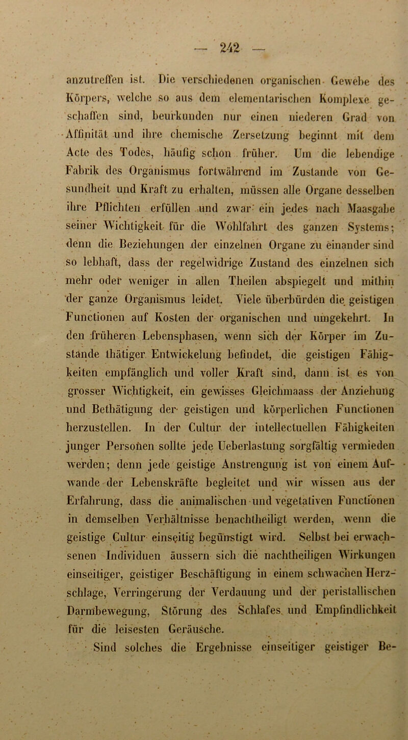 anzutreffen ist. Die verscliiedenen organischen- Gewebe des Kdrpers, welche so aus dem elemenlarischen Komplexe ge- schaffen sind, beurkunden nur einen niederen Grad von •Affinitat und ill re chemische Zersetzung beginnt mil dem Acte des Todes, haufig schon frulier. Um die lebendige Fabrik des Organismus fortwahrend im Zustande von Ge- sundheit und Kraft zu erhalten, mussen alle Organe desselben ilire Pflichten erfullen und zwar' ein jedes nach Maasgabe seiner Wiclitigkeit fur die Woldfabrt des ganzen Systems; denn die Beziehungen der einzelnen Organe zu einander sind so lebhaft, dass der regelwidrige Zustand des einzelnen sich mehr oder weniger in alien Theilen abspiegelt und mithin der ganze Organismus leidet. Viele uberbiirden die geistigen Functionen auf Kosten der organischen und umgekehrt. In den friilieren Lebenspbasen, wenn sich der Korper im Zu- stande lhatiger. Entwickelung befindet, die geistigen Fahig- keiten empfanglich und voller JKraft sind, dann ist es von grosser ‘Wiclitigkeit, ein gewisses Gleichmaass der Anziehuiig und Betbatigung der geistigen und korperlichen Functionen herzustellen. In der Cultur der intellectuellen Fabigkeiten junger Personen sollte jede Ueberlastung sorgfaltig vermieden werden; denn jede geistige Anstrengung ist von einem Auf- wande der Lebenskrafte begleitet und wir wissen aus der Erfahrung, dass die animalisclien und vegetaliven Functionen in demselben Verhaltnisse benacbtbeiligt werden, wenn die geistige Cultur einsgitig begiin-stigt wird. Selbst bei erwach- senen Individuen aussern sich die nachtbeiligen Wirkungen einseitiger, geistiger Beschaftigung in einem scbwachen Herz- schlage, Verringerung der Verdauung und der peristallischen Darmbewegung, Stoning des Scblafes und Empfindlicbkeit fiir die leisesten Gerauscbe. Sind solcbes die Ergebnisse einseitiger geistiger Be-