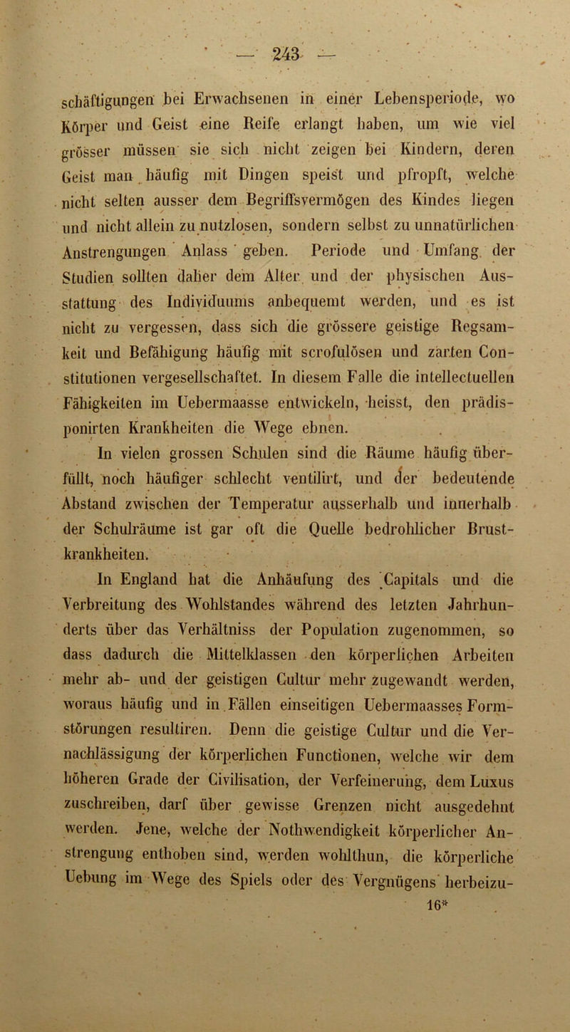 schaftigungen bei Erwachsenen in einer Lebensperiode, wo KOrper un(^ Geist eine Reife erlangt baben, um wie viel grosser mussen sie sicli niolit zeigen bei Kindern, deren Grist man haufig mit Dingen speist urid pfropft, welcbe nicht selten ausser dem BegrifTsvermSgen des Kindes liegen nnd nicht allein zu nutzlosen, sondern selbst zu unnaturlichen Anstrengungen Anlass ' geben. Periode und Umfang. der Studien sollten dalier dem Alter und der physischen Aus- stattung des Individuums anbequemt werden, und es ist nicht zu vergessen, dass sich die grossere geistige Regsam- keit und Befahigung haufig mit scrofulosen und zar.ten Con- stitutionen vergesellschaftet. In diesem Falle die intellectuellen Fahigkeiten im Uebermaasse entwickeln, lieisst, den pradis- | ponirten Krankheiten die Wege ebnen. In vielen grossen Schulen sind die Raume haufig iiber- fiillt, noch haufiger schlecht ventilirt, und der bedeutende Abstand zwischen der Temperatur au,sserhalb und innerhalb der Schulraume ist gar oft die Quelle bedrohlicher Brust- krankheiten. In England hat die Anhaufung des Capitals und die Verbreitung des Wohlstandes wahrend des letztcn Jahrhun- derts fiber das Verhaltniss der Population zugenommen, so dass dadurch die Mittelklassen den korperlichen Arbeiten mehr ab- und der geistigen Cultur mehr zugewandt werden, woraus haufig und in Fallen einseitigen Uebennaasses Fonn- stdrungen resulliren. Denn die geistige Cultur und die Yer- nachlassigung der korperlichen Functionen, welche wir dem hoheren Grade der Civilisation, der Verfeinerung, dem Luxus zuschreiben, darf fiber gewisse Grenzen nicht ausgedehnt werden. Jene, Avelche der Nothwendigkeit korperlicher An- strengung entliohen sind, werden wohlthun, die korperliche Uebung im Wege des Spiels oder des Yergnfigens' herbeizu- 16*