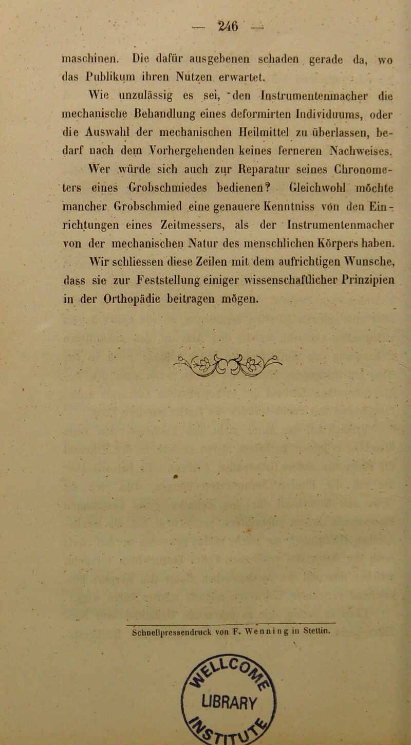 I — 246 —^ maschinen. Die dafur ausgebenen scliaden gerade da, wo das Publikum iliren Nutzen envartet. Wie unzulassig es sei, *den Instrumenteumacher die mechanische Behandlung eines deformirten Individuums, oder die Auswahl der mechaniscben Heilmittel zu iiberlassen, be- darf Dach dem Vorhergehenden keines ferneren Nachweises. Wer wiirde sich auch zur Reparatur seines Chronome- ters eines Grobschmiedes bedieneri? Gleichwohl mdchte mancher Grobsehmied eine genauere Kenntniss von den Ein- richtungen eines Zeitmessers, als der Instrumentenmaeber von der mechanischen Natur des menschlichen Korpers haben. Wir schliessen diese Zeilen mit dem aufrichtigen Wunsche, dass sie zur Feststeilung einiger wissenschaftlicher Prinzipien in der Orthopadie beitragen mogen.