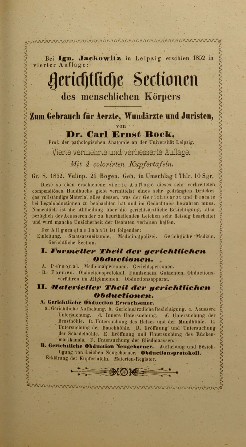 Bei IjSfii. Jackowitz in Leipzig erscliien J852 in vierter Auflage: 4)cricQtftd)c Sectioncn des menschlichen Korpers Zulu Gebraucli fiir Acrzte, Wuuiliirztc uud Juristeii, von I>r. Carl Ernst Bock, ProT. tier pathologischen Anatomie an der Universitat Leipzig. VierLe vermehrte und verbesserte Auflage. Mit 4 colorirten Kupfertafeln. Gr. 8. 1852. Velinp. 2i Bogen. Geh. in Umschlag 1 Thlr. 10 Sgr. Diese so eben erschienene vierte Auflage dieses sehr verbreiteten compendiosen Handbuchs giebl vermiltelst eines sehr gedrangten Drdckes das vollstandige Material alles dessen, was der Gerich tsarzt und Beamte bei Legalobductionen zu beobach'len hat und im Gedacbtniss bewahren muss. Namentlich ist die Abtheilung uber die gerichtsarztliche Besichtigung, also bezuglich des Aeusseren der zu beurtheilenden Leichen sehr fleissig bearbeitet und wird manche Unsicherheit der Beamten verhiiten helfen. Der A11 g e m e i n e Inhalt ist folgender: Einleitung. Staatsarzneikunde, Medicinalpolizei. Gerichlliche Medizin. Gerichtlicbe Section. I. FormeUev The it tier f/eri ch Hi eh en Obtiuctionen, A. Perso.nal. Medicinalpefsonen. Gerichtspersonen. B. Formen. Obductionsprotokoll. Fundschein. Gutachten. Obductions- verfahren im Allgemeinen. Obductionsapparat. n. JfMateviellev Theit tier gevichtlichen Obttuctionen. A. Gerichlliche Obduction Erwaclvsener. a.. Gerichlliche Aufhebung. b. Gerichtsarztliche Besichtigung. c. Acussere Untersuchung. d. Innere Untersuchung. A. Untersuchung der Brusthdhle. B. Untersuchung des liaises und der Mundhohle. C. Untersuchung der Bauchbdliie. D. Eroffnung und Untersuchung der Schadelhohle. E. ErofTnung und Untersuchung des Rilcken- markkanals. F. Untersuchung der Glredmaassen. B. Gerichtliche Obduction IVeugeboriier. Aufhebung und Bdsich- tigung von Leichen Neugeborner. Obductionsprotokoll. Erklarung der Kupfertafeln. Materien-Register. V/VWVWWvA/VV\/VW\/WVVW\rcn/\AAA/VVV\VVV^^
