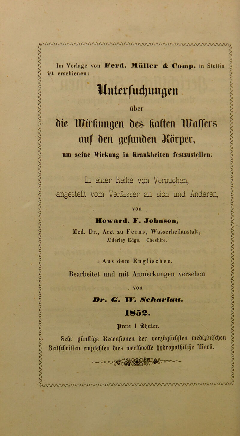o/\A/U\n/U\/\yu\/U\/\JVV\rU\J\/VJ\AA/VV\yv^^ Im Verlage von Cerd. Miiller & Comp, in Stettin ist erscliienen: itntetfndputgen fiber hie Wirfumgcn hes Ratten Waffers nuf hen gefunhen 3{orper, um seine Wirkung in Krunkheiten festzustellen. In einer Reihe von Versuchsn, angestellt vom Verfasser an sich und Anderen, von I Howard. F. Johnson, Med. Dr., Arzt zu Ferns, Wasserheilanstalt, Alderley Edge. Cheshire. Aus dem Englischen. Bearbeitet und mit Anmerkungen versehen . von He. G. TV. Schartau. 1852. firm 1 Abater. SeOr giuiftige dlecenfioneii ber uor^ugftcOflen mebyttuft^en Beitfcfjriften empfef)Cen bies toertfjooffe Ipjbropaffjtfcfje lUerR. V%AAAAATvO/VVVV\AAAAAAAArUVV/VUVVWVWVVVVVV\AA AAAA/WWV/