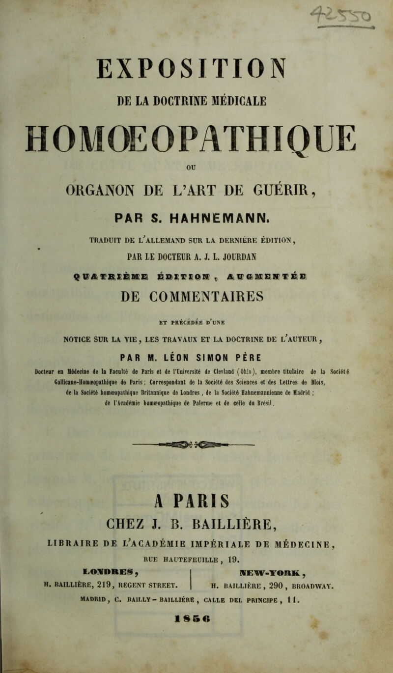 DE LA DOCTRINE MÉDICALE ou ORGANON DE L’ART DE GUÉRIR, PAR S. HAHNEMANN. TRADUIT DE L^ALLEMAND SUR LA DERNIÈRE ÉDITION, PAR LE DOCTEUR A. J. L JOURDAN É8)£^iOKf , DE COMMENTAIRES BT PRÉCÉDÉE d’uNE NOTICE SUR LA VIE, LES TRAVAUX ET LA DOCTRINE DE lAUTEUR , PAR M. LÉON SIMON PÈRE Docteur eu llédecine de la Faculté de Paris et de l’IInirersité de ClerlaDd (Ohio), membre titulaire de la Société Gallicane-Uomoeopalbique de Paris ; Correspondant de la Société des Sciences et des Lettres de Blois, de la Société homæopathique Britannique de Londres, de la Société Uahneinannienue de Madrid ; de l’Académie homæopathique de Palerme et de celle du Brésil. A PARIS CHEZ J. B. BAILLIÈRE, LIBRAIRE DE L^ACADÉMIE IMPÉRIALE DE MÉDECINE, RUE HAÜTEFEUILLE , 19. 1.0IVDRES, I IVEW-YORK., H. BAILLIÈRE, 219, REGENT STREET. | H. BAILLIÈRE, 290, BROADWAY. MADRID, C. BAILLY-BAILLIÈRE , GALLE DEL PRINCIPE, 11. 4