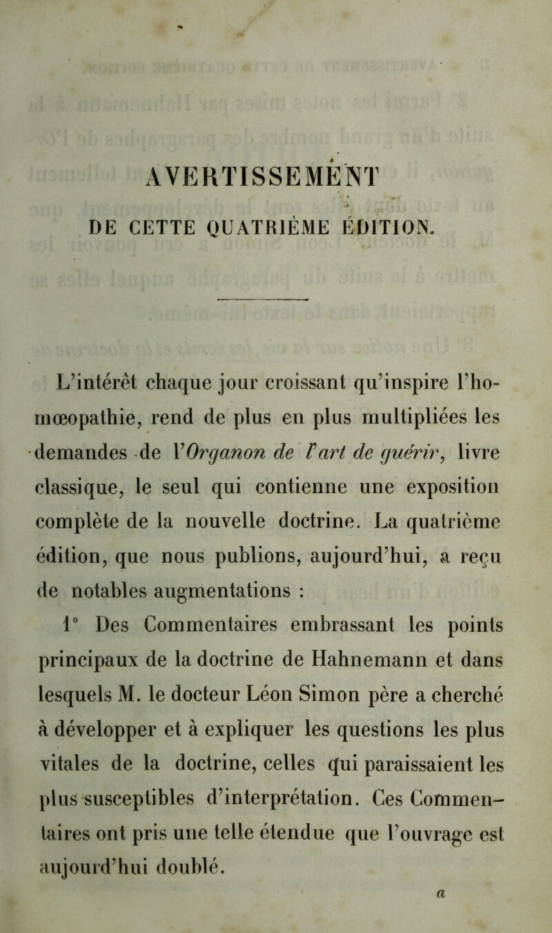 AVEHTISSEMÈNT DE CETTE QUATRIÈME ÉDITION. L’intérêt chaque jour croissant qu’inspire l’ho- inœopathie, rend de plus en plus multipliées les demandes -de VOrganon de Fart de guérir^ livre classique, le seul qui contienne une exposition complète de la nouvelle doctrine. La quatrième édition, que nous publions, aujourd’hui, a reçu de notables augmentations : V Des Commentaires embrassant les points principaux de la doctrine de Hahnemann et dans lesquels M. le docteur Léon Simon père a cherché à développer et à expliquer les questions les plus vitales de la doctrine, celles qui paraissaient les [dus susceptibles d’interprétation. Ces Commen- laires ont pris une telle étendue que l’ouvrage est aujourd’hui doublé. a