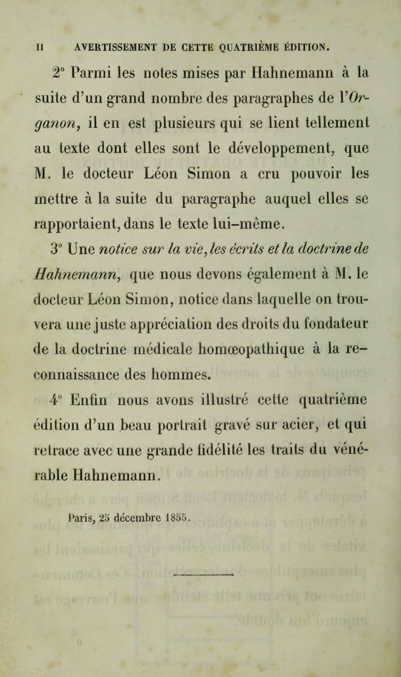 2“ Parmi les notes mises par Hahnemann à la suite d’un grand nombre des paragraphes de VOr- ganoUy il en est plusieurs qui se lient tellement au texte dont elles sont le développement, que M. le docteur Léon Simon a cru pouvoir les mettre à la suite du paragraphe auquel elles se rapportaient, dans le texte lui-même. 3 Une notice sur la vielles écrits et la doctrine de Hahnemann^ que nous devons également à M. le docteur Léon Simon, notice dans laquelle on trou- vera une juste appréciation des droits du fondateur de la doctrine médicale homœopathique à la re- connaissance des hommes. A' Enfin nous avons illustré cette quatrième édition d’un beau portrait gravé sur acier, et qui retrace avec une grande fidélité les traits du véné- rable Hahnemann. Paris, 25 décembre 1855.