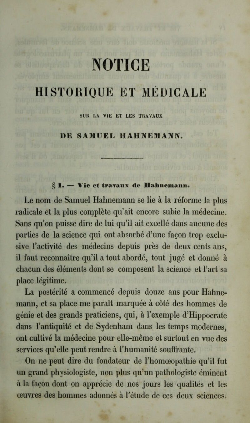 NOTICE HISTORIOCE ET MÉDICALE SUR LA VIE ET LES TRAVAUX DE SAMUEL HAHNEMANJV. § 1. — Vie et travaux de llahiiemaiiii. Le nom de Samuel Hahnemann se lie à la réforme la plus radicale et la plus complète qu’ait encore subie la médecine. Sans qu’on puisse dire de lui qu’il ait excellé dans aucune des parties de la science qui ont absorbé d’une façon trop exclu- sive l’activité des médecins depuis près de deux cents ans, il faut reconnaître qu’il a tout abordé, tout jugé et donné à chacun des éléments dont se composent la science et l’art sa place légitime. La postérité a commencé depuis douze ans pour Hahne- mann, et sa place me paraît marquée à côté des hommes de génie et des grands praticiens, qui, à l’exemple d’Hippocrate dans l’antiquité et de Sydenham dans les temps modernes, ont cultivé la médecine pour elle-même et surtout en vue des services qu’elle peut rendre à l’humanité souffrante. On ne peut dire du fondateur de l’homœopathie qu’il fut un grand physiologiste, non plus qu’un pathologiste éminent à la façon dont on apprécie de nos jours les qualités et les œuvres des hommes adonnés à Tétude de ces deux sciences*