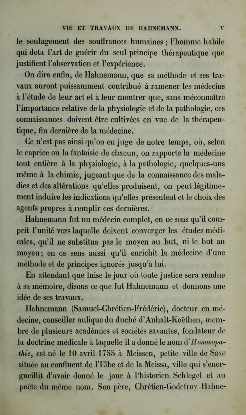 le soulagement des soufîrances humaines ; l’homme habile qui dota l’art de guérir du seul principe thérapeutique que justifient l’observation et l’expérience. On dira enfin, de Hahnemann, que sa méthode et ses tra- vaux auront puissamment contribué à ramener les médecins à l’étude de leur art et à leur montrer que, sans méconnaître l’importance relative de la physiologie et de la pathologie, ces connaissances doivent être cultivées en vue de la thérapeu- tique, fin dernière de la médecine. Ce n’est pas ainsi qu’on en juge de notre temps, où, selon le caprice ou la fantaisie de chacun, on rapporte la médecine tout entière à la physiologie, à la pathologie, quelques-uns même à la chimie, jugeant que de la connaissance des mala- dies et des altérations qu’elles produisent, on peut légitime- ment induire les indications qu’elles présentent et le choix des agents propres à remplir ces dernières. Hahnemann fut un médecin complet, en ce sens qu’il com- prit l’unité vers laquelle doivent converger les études médi- cales, qu’il ne substitua pas le moyen au but, ni le but au moyen; en ce sens aussi qu’il enrichit la médecine d’une méthode et de principes ignorés jusqu’à lui. En attendant que luise le jour où toute justice sera rendue à sa mémoire, disons ce que fut Hahnemann et donnons une idée de ses travaux. Hahnemann (Samuel-Chrétien-Frédéric), docteur en mé- decine, conseiller auliquedu duché d’Anhalt-Koëthen, mem- bre de plusieurs académies et sociétés savantes, fondateur de la doctrine médicale à laquelle il a donné le nom d'Homœopa- thißy est né le 10 avril 1755 à Meissen, petite ville de Saxe située au confluent de l’Elbe et de la Meissa, ville qui s’enor- gueillit d’avoir donné le jour à Thistorien Schlegel et au poète du même nom. Son père, Chrétien-Godefroy Hahne-