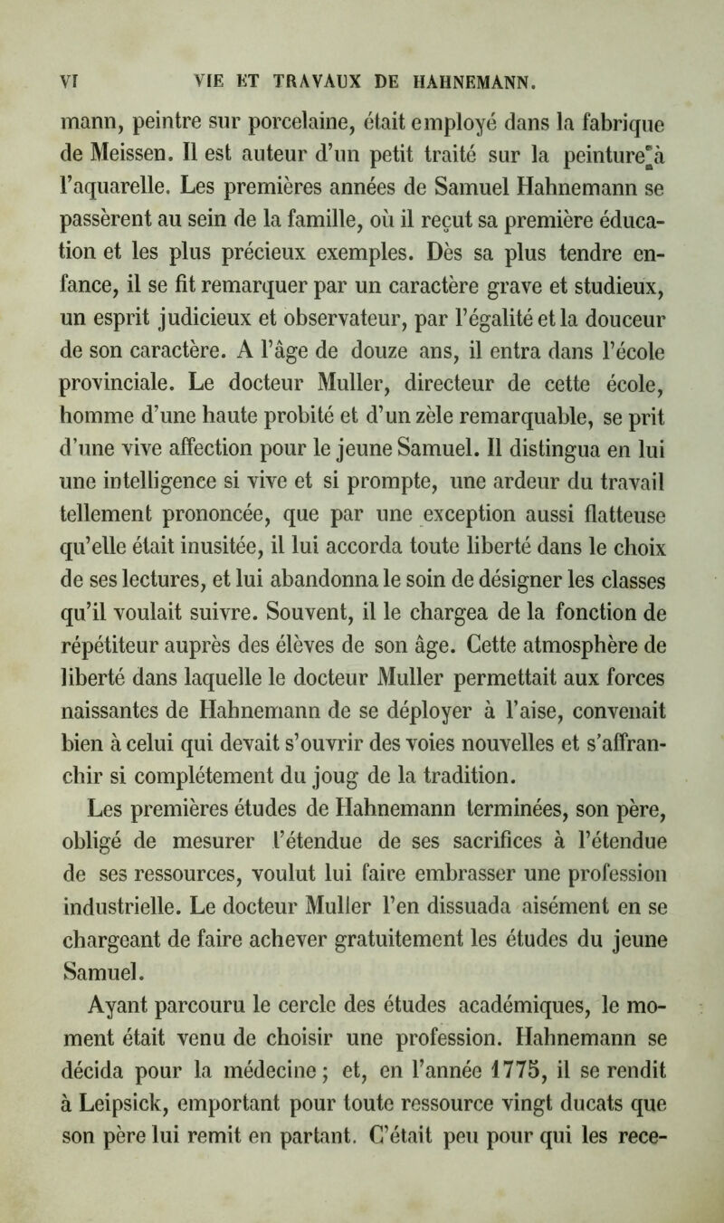 mann, peintre sur porcelaine, était employé dans la fabrique de Meissen. Il est auteur d’un petit traité sur la peinturera l’aquarelle. Les premières années de Samuel Hahnemann se passèrent au sein de la famille, où il reçut sa première éduca- tion et les plus précieux exemples. Dès sa plus tendre en- fance, il se fit remarquer par un caractère grave et studieux, un esprit judicieux et observateur, par l’égalité et la douceur de son caractère. A l’âge de douze ans, il entra dans l’école provinciale. Le docteur Muller, directeur de cette école, homme d’une haute probité et d’un zèle remarquable, se prit d’une vive affection pour le jeune Samuel. Il distingua en lui une intelligence si vive et si prompte, une ardeur du travail tellement prononcée, que par une exception aussi flatteuse qu’elle était inusitée, il lui accorda toute liberté dans le choix de ses lectures, et lui abandonna le soin de désigner les classes qu’il voulait suivre. Souvent, il le chargea de la fonction de répétiteur auprès des élèves de son âge. Cette atmosphère de liberté dans laquelle le docteur Muller permettait aux forces naissantes de Hahnemann de se déployer à l’aise, convenait bien à celui qui devait s’ouvrir des voies nouvelles et s’affran- chir si complètement du joug de la tradition. Les premières études de Hahnemann terminées, son père, obligé de mesurer l’étendue de ses sacrifices à l’étendue de ses ressources, voulut lui faire embrasser une profession industrielle. Le docteur Muller l’en dissuada aisément en se chargeant de faire achever gratuitement les études du jeune Samuel. Ayant parcouru le cercle des études académiques, le mo- ment était venu de choisir une profession. Hahnemann se décida pour la médecine; et, en l’année 1775, il se rendit à Leipsick, emportant pour toute ressource vingt ducats que son père lui remit en partant. C’était peu pour qui les rece-