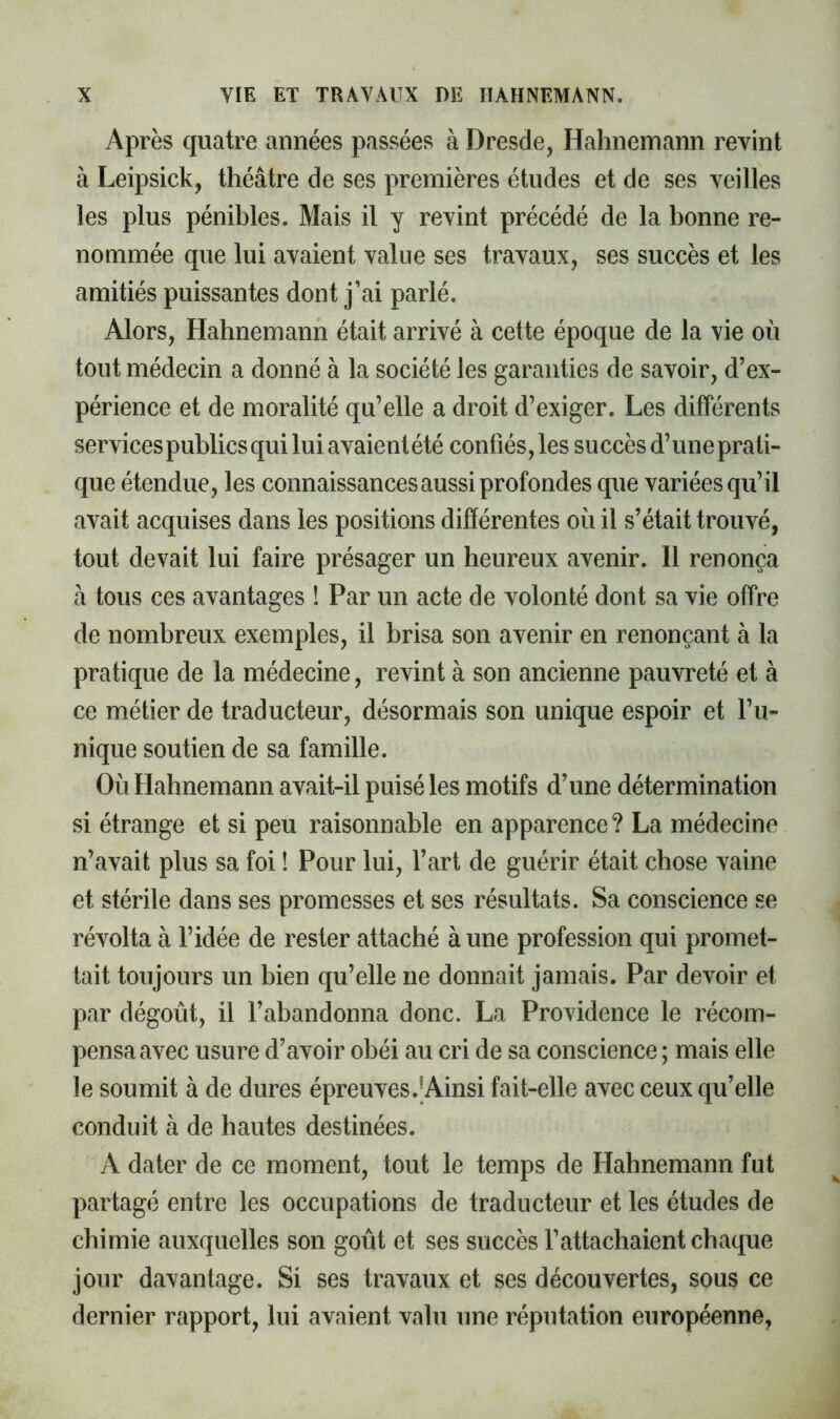 Après quatre années passées à Dresde, Hahneinann revint à Leipsick, théâtre de ses premières études et de ses veilles les plus pénibles. Mais il y revint précédé de la bonne re- nommée que lui avaient value ses travaux, ses succès et les amitiés puissantes dont j’ai parlé. Alors, Hahnemann était arrivé à cette époque de la vie où tout médecin a donné à la société les garanties de savoir, d’ex- périence et de moralité qu’elle a droit d’exiger. Les différents servicespublics qui lui avaient été confiés, les succès d’une prati- que étendue, les connaissances aussi profondes que variées qu’il avait acquises dans les positions différentes où il s’était trouvé, tout devait lui faire présager un heureux avenir. 11 renonça â tous ces avantages î Par un acte de volonté dont sa vie offre de nombreux exemples, il brisa son avenir en renonçant à la pratique de la médecine, revint à son ancienne pauvreté et à ce métier de traducteur, désormais son unique espoir et l’u- nique soutien de sa famille. Où Hahnemann avait-il puisé les motifs d’une détermination si étrange et si peu raisonnable en apparence? La médecine n’avait plus sa foi ! Pour lui, l’art de guérir était chose vaine et stérile dans ses promesses et ses résultats. Sa conscience se révolta à l’idée de rester attaché à une profession qui promet- tait toujours un bien qu’elle ne donnait jamais. Par devoir et par dégoût, il l’abandonna donc. La Providence le récom- pensa avec usure d’avoir obéi au cri de sa conscience ; mais elle le soumit à de dures épreuves. J Ainsi fait-elle avec ceux qu’elle conduit à de hautes destinées. A dater de ce moment, tout le temps de Hahnemann fut partagé entre les occupations de traducteur et les études de chimie auxquelles son goût et ses succès l’attachaient chaque jour davantage. Si ses travaux et ses découvertes, sous ce dernier rapport, lui avaient valu une réputation européenne,