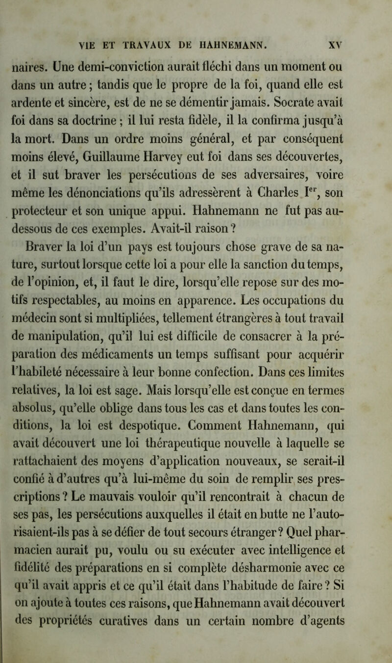 naires. Une demi-conviction aurait fléchi dans un moinent ou dans un autre ; tandis que le propre de la foi, quand elle est ardente et sincère, est de ne se démentir jamais. Socrate avait foi dans sa doctrine ; il lui resta fidèle, il la confirma jusqu’à la mort. Dans un ordre moins général, et par conséquent moins élevé, Guillaume Harvey eut foi dans ses découvertes, et il sut braver les persécutions de ses adversaires, voire même les dénonciations qu’ils adressèrent à Charles P*, son protecteur et son unique appui. Hahnemann ne fut pas au- dessous de ces exemples. Avait-il raison? Braver la loi d’un pays est toujours chose grave de sa na- ture, surtout lorsque cette loi a pour elle la sanction du temps, de l’opinion, et, il faut le dire, lorsqu’elle repose sur des mo- tifs respectables, au moins en apparence. Les occupations du médecin sont si multipliées, tellement étrangères à tout travail de manipulation, qu’il lui est difficile de consacrer à la pré- paration des médicaments un temps suffisant pour acquérir l’habileté nécessaire à leur bonne confection. Dans ces limites relatives, la loi est sage. Mais lorsqu’elle est conçue en termes absolus, qu’elle oblige dans tous les cas et dans toutes les con- ditions, la loi est despotique. Comment Hahnemann, qui avait découvert une loi thérapeutique nouvelle à laquelle se rattachaient des moyens d’application nouveaux, se serait-il confié à d’autres qu’à lui-même du soin de remplir ses pres- criptions ? Le mauvais vouloir qu’il rencontrait à chacun de ses pas, les persécutions auxquelles il était en butte ne l’auto- risaient-ils pas à se défier de tout secours étranger? Quel phar- macien aurait pu, voulu ou su exécuter avec intelligence et fidélité des préparations en si complète désharmonie avec ce qu’il avait appris et ce qu’il était dans l’habitude de faire? Si 011 ajoute à toutes ces raisons, que Hahnemann avait découvert des propriétés curatives dans un certain nombre d’agents