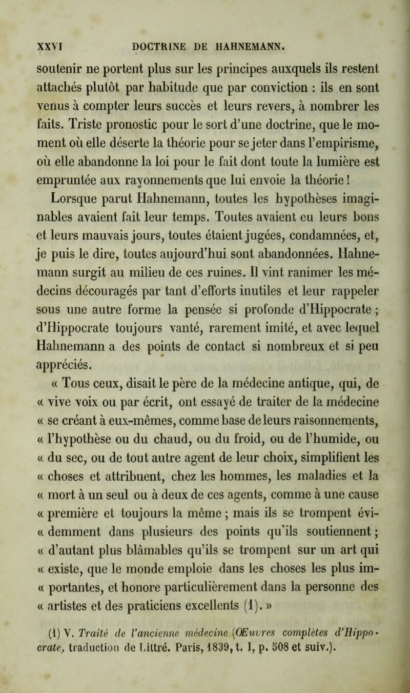 soutenir ne portent plus sur les principes auxquels ils restent attachés plutôt par habitude que par conviction : ils en sont venus à compter leurs succès et leurs revers, à nombrer les faits. Triste pronostic pour le sort d’une doctrine, que le mo- ment où elle déserte la théorie pour se jeter dans l’empirisme, où elle abandonne la loi pour le fait dont toute la lumière est empruntée aux rayonnements que lui envoie la théorie ! Lorsque parut Hahnemann, toutes les hypothèses imagi- nables avaient fait leur temps. Toutes avaient eu leurs bons et leurs mauvais jours, toutes étaient jugées, condamnées, et, je puis le dire, toutes aujourd’hui sont abandonnées. Hahne- mann surgit au milieu de ces ruines. Il vint ranimer les mé- decins découragés par tant d’efforts inutiles et leur rappeler sous une autre forme la pensée si profonde d’Hippocrate ; d’Hippocrate toujours vanté, rarement imité, et avec lequel Hahnemann a des points de contact si nombreux et si peu appréciés. (( Tous ceux, disait le père de la médecine antique, qui, de (( vive voix ou par écrit, ont essayé de traiter de la médecine (( se créant à eux-mêmes, comme base de leurs raisonnements, c( l’hypothèse ou du chaud, ou du froid, ou de l’humide, ou (c du sec, ou de tout autre agent de leur choix, simplifient les c( choses et attribuent, chez les hommes, les maladies et la (( mort à un seul ou à deux de ces agents, comme à une cause (( première et toujours la même ; mais ils se trompent évi- c( demment dans plusieurs des points qu’ils soutiennent ; c( d’autant plus blâmables qu’ils se trompent sur un art qui (( existe, que le monde emploie dans les choses les plus im- (( portantes, et honore particulièrement dans la personne des c( artistes et des praticiens excellents (1). » {{) Y. Traité de Vancienne médecine [OEuvres complètes d'Hippo- crate^ traduction de Uttré. Paris, 1839, t. 1, p. 508 et suiv.).